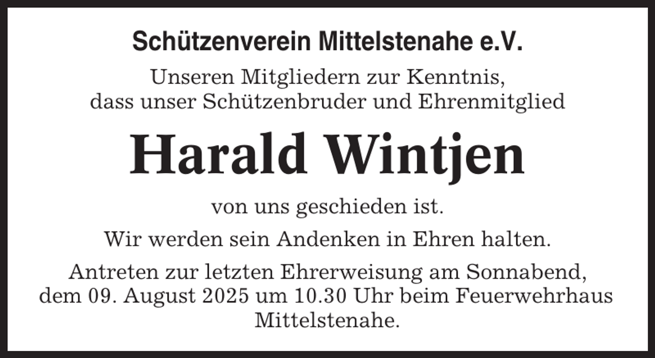 <p>Schützenverein Mittelstenahe e.V.<br />Unseren Mitgliedern zur Kenntnis,<br />dass unser Schützenbruder und Ehrenmitglied</p><p>Harald Wintjen<br />von uns geschieden ist.<br />Wir werden sein Andenken in Ehren halten.<br />Antreten zur letzten Ehrerweisung am Sonnabend,<br />dem 09. August 2025 um 10.30 Uhr beim Feuerwehrhaus<br />Mittelstenahe.</p>
