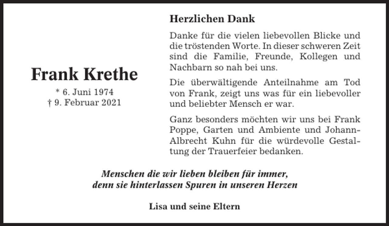 <p>Herzlichen Dank</p><p>Frank Krethe<br />* 6. Juni 1974<br />† 9. Februar 2021</p><p>Danke für die vielen liebevollen Blicke und<br />die tröstenden Worte. In dieser schweren Zeit<br />sind die Familie, Freunde, Kollegen und<br />Nachbarn so nah bei uns.<br />Die überwältigende Anteilnahme am Tod<br />von Frank, zeigt uns was für ein liebevoller<br />und beliebter Mensch er war.<br />Ganz besonders möchten wir uns bei Frank<br />Poppe, Garten und Ambiente und JohannAlbrecht Kuhn für die würdevolle Gestaltung der Trauerfeier bedanken.</p><p>Menschen die wir lieben bleiben für immer,<br />denn sie hinterlassen Spuren in unseren Herzen<br />Lisa und seine Eltern</p>