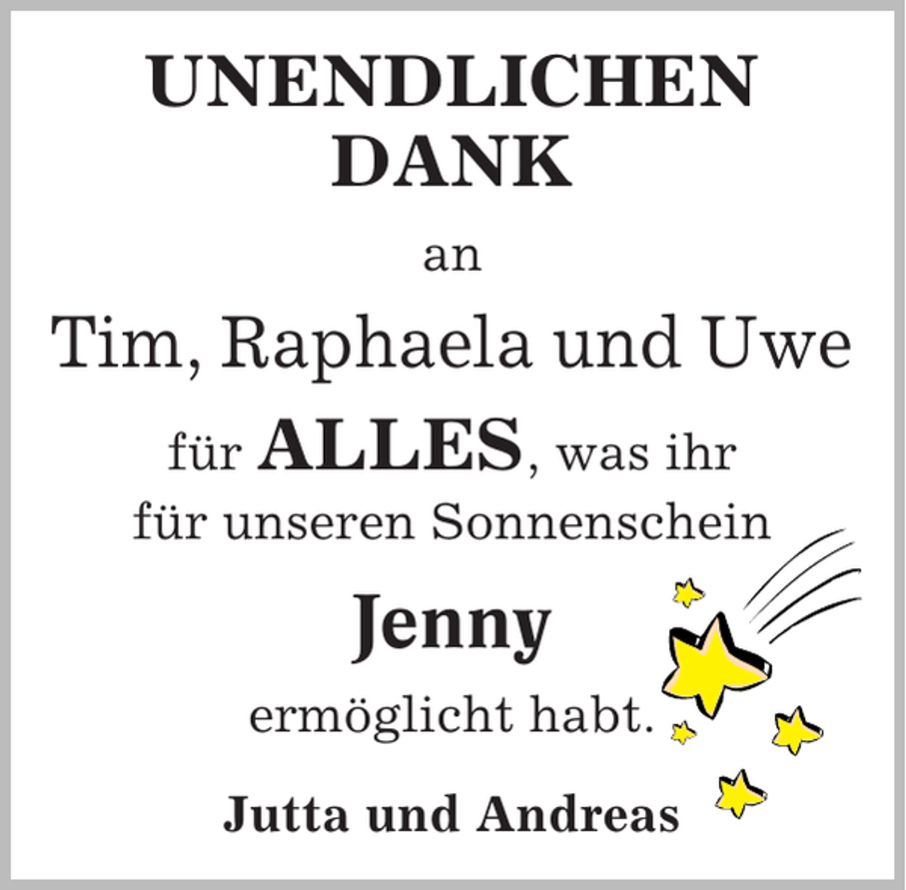 <p>UNENDLICHEN<br />DANK<br />an</p><p>Tim, Raphaela und Uwe<br />für ALLES, was ihr<br />für unseren Sonnenschein</p><p>Jenny<br />ermöglicht habt.<br />Jutta und Andreas</p>