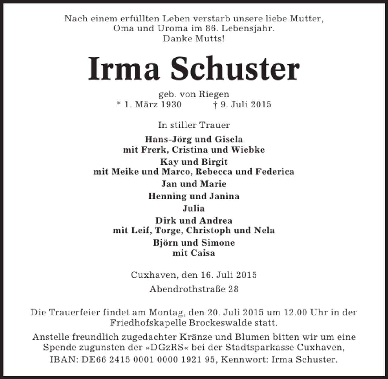 <p>Nach einem erfüllten Leben verstarb unsere liebe Mutter,<br />Oma und Uroma im 86. Lebensjahr.<br />Danke Mutts!</p><p>Irma Schuster<br />geb. von Riegen<br />* 1. März 1930<br />† 9. Juli 2015<br />In stiller Trauer<br />Hans-Jörg und Gisela<br />mit Frerk, Cristina und Wiebke<br />Kay und Birgit<br />mit Meike und Marco, Rebecca und Federica<br />Jan und Marie<br />Henning und Janina<br />Julia<br />Dirk und Andrea<br />mit Leif, Torge, Christoph und Nela<br />Björn und Simone<br />mit Caisa<br />Cuxhaven, den 16. Juli 2015<br />Abendrothstraße 28<br />Die Trauerfeier findet am Montag, den 20. Juli 2015 um 12.00 Uhr in der<br />Friedhofskapelle Brockeswalde statt.<br />Anstelle freundlich zugedachter Kränze und Blumen bitten wir um eine<br />Spende zugunsten der »DGzRS« bei der Stadtsparkasse Cuxhaven,<br />IBAN: DE66 2415 0001 0000 1921 95, Kennwort: Irma Schuster.</p>