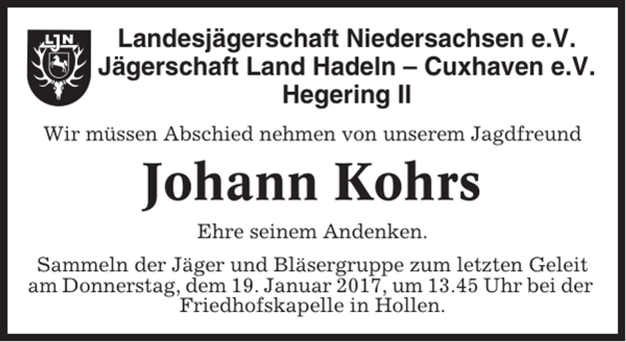 <p>Landesjägerschaft Niedersachsen e.V.<br />Jägerschaft Land Hadeln – Cuxhaven e.V.<br />Hegering II<br />Wir müssen Abschied nehmen von unserem Jagdfreund</p><p>Johann Kohrs<br />Ehre seinem Andenken.<br />Sammeln der Jäger und Bläsergruppe zum letzten Geleit<br />am Donnerstag, dem 19. Januar 2017, um 13.45 Uhr bei der<br />Friedhofskapelle in Hollen.</p>