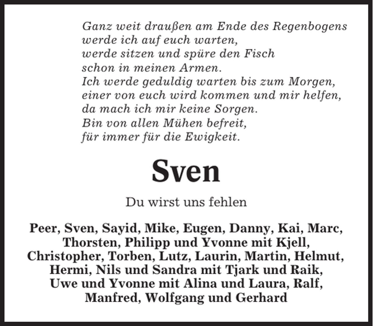 <p>Ganz weit draußen am Ende des Regenbogens<br />werde ich auf euch warten,<br />werde sitzen und spüre den Fisch<br />schon in meinen Armen.<br />Ich werde geduldig warten bis zum Morgen,<br />einer von euch wird kommen und mir helfen,<br />da mach ich mir keine Sorgen.<br />Bin von allen Mühen befreit,<br />für immer für die Ewigkeit.</p><p>Sven<br />Du wirst uns fehlen<br />Peer, Sven, Sayid, Mike, Eugen, Danny, Kai, Marc,<br />Thorsten, Philipp und Yvonne mit Kjell,<br />Christopher, Torben, Lutz, Laurin, Martin, Helmut,<br />Hermi, Nils und Sandra mit Tjark und Raik,<br />Uwe und Yvonne mit Alina und Laura, Ralf,<br />Manfred, Wolfgang und Gerhard</p>