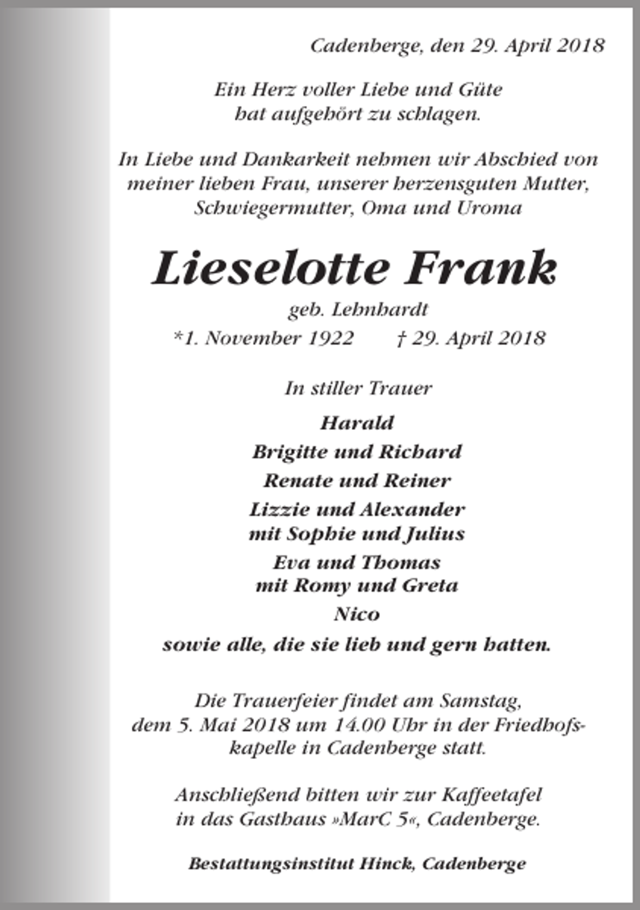 <p>Cadenberge, den 29. April 2018<br />Ein Herz voller Liebe und Güte<br />hat aufgehört zu schlagen.<br />In Liebe und Dankarkeit nehmen wir Abschied von<br />meiner lieben Frau, unserer herzensguten Mutter,<br />Schwiegermutter, Oma und Uroma</p><p>Lieselotte Frank<br />geb. Lehnhardt<br />*1. November 1922<br />† 29. April 2018<br />In stiller Trauer<br />Harald<br />Brigitte und Richard<br />Renate und Reiner<br />Lizzie und Alexander<br />mit Sophie und Julius<br />Eva und Thomas<br />mit Romy und Greta<br />Nico<br />sowie alle, die sie lieb und gern hatten.<br />Die Trauerfeier findet am Samstag,<br />dem 5. Mai 2018 um 14.00 Uhr in der Friedhofskapelle in Cadenberge statt.<br />Anschließend bitten wir zur Kaffeetafel<br />in das Gasthaus »MarC 5«, Cadenberge.<br />Bestattungsinstitut Hinck, Cadenberge</p>
