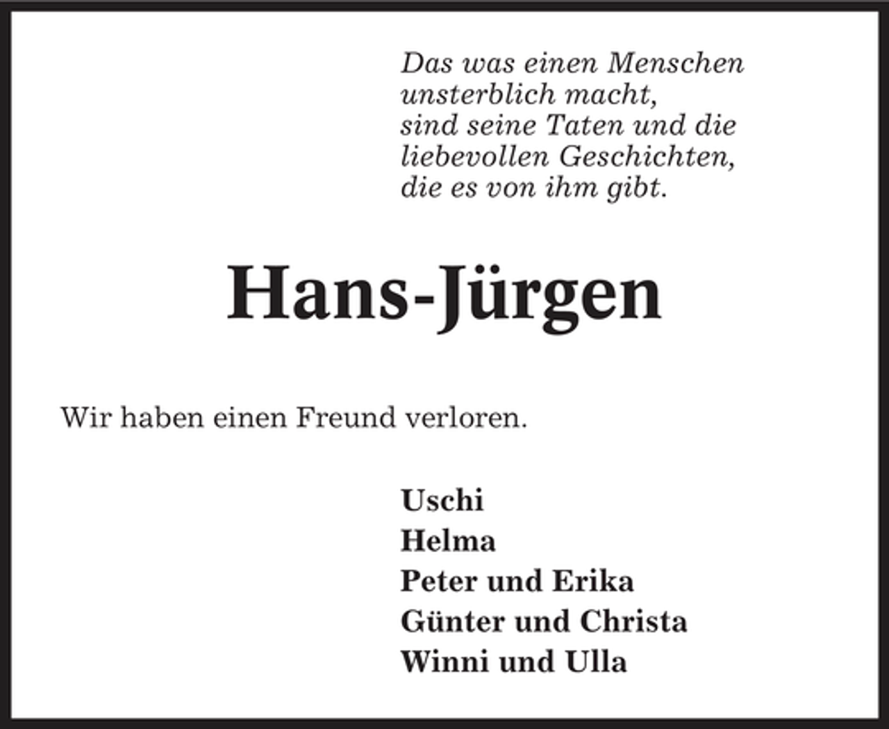 <p>Das was einen Menschen unsterblich macht, sind seine Taten und die liebevollen Geschichten, die es von ihm gibt.</p><p>Hans-Jürgen<br />Wir haben einen Freund verloren.</p><p>Uschi Helma Peter und Erika Günter und Christa Winni und Ulla</p>