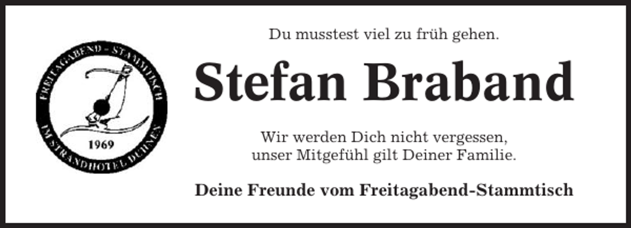 <p>Du musstest viel zu früh gehen.</p><p>Stefan Braband<br />Wir werden Dich nicht vergessen,<br />unser Mitgefühl gilt Deiner Familie.</p><p>Deine Freunde vom Freitagabend-Stammtisch</p>