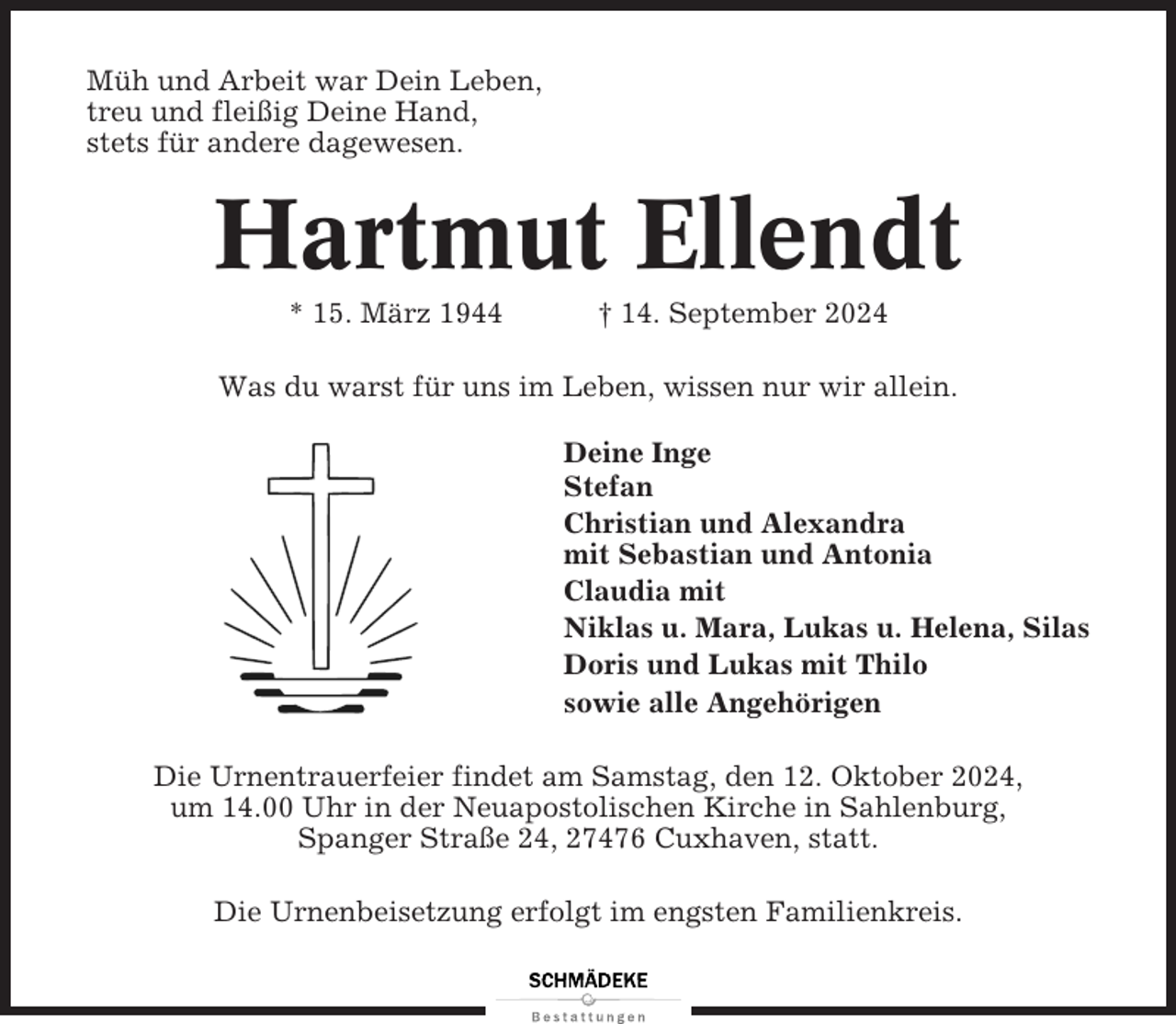 <p>Müh und Arbeit war Dein Leben,<br />treu und fleißig Deine Hand,<br />stets für andere dagewesen.</p><p>Hartmut Ellendt<br />* 15. März 1944</p><p>† 14. September 2024</p><p>Was du warst für uns im Leben, wissen nur wir allein.<br />Deine Inge<br />Stefan<br />Christian und Alexandra<br />mit Sebastian und Antonia<br />Claudia mit<br />Niklas u. Mara, Lukas u. Helena, Silas<br />Doris und Lukas mit Thilo<br />sowie alle Angehörigen<br />Die Urnentrauerfeier findet am Samstag, den 12. Oktober 2024,<br />um 14.00 Uhr in der Neuapostolischen Kirche in Sahlenburg,<br />Spanger Straße 24, 27476 Cuxhaven, statt.<br />Die Urnenbeisetzung erfolgt im engsten Familienkreis.</p>