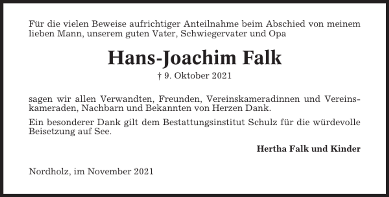 <p>Für die vielen Beweise aufrichtiger Anteilnahme beim Abschied von meinem<br />lieben Mann, unserem guten Vater, Schwiegervater und Opa</p><p>Hans-Joachim Falk<br />† 9. Oktober 2021<br />sagen wir allen Verwandten, Freunden, Vereinskameradinnen und Vereinskameraden, Nachbarn und Bekannten von Herzen Dank.<br />Ein besonderer Dank gilt dem Bestattungsinstitut Schulz für die würdevolle<br />Beisetzung auf See.<br />Hertha Falk und Kinder<br />Nordholz, im November 2021</p>