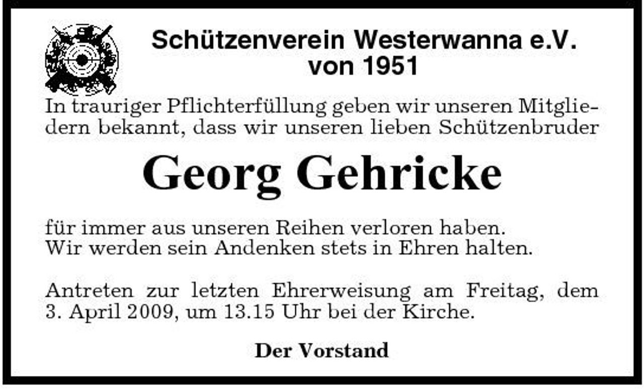 <p>Schützenverein Westerwanna e.V. von 1951<br />In trauriger Pflichterfüllung geben wir unseren Mitgliedern bekannt, dass wir unseren lieben Schützenbruder</p><p>Georg Gehricke<br />für immer aus unseren Reihen verloren haben. Wir werden sein Andenken stets in Ehren halten. Antreten zur letzten Ehrerweisung am Freitag, dem 3. April 2009, um 13.15 Uhr bei der Kirche. Der Vorstand</p>