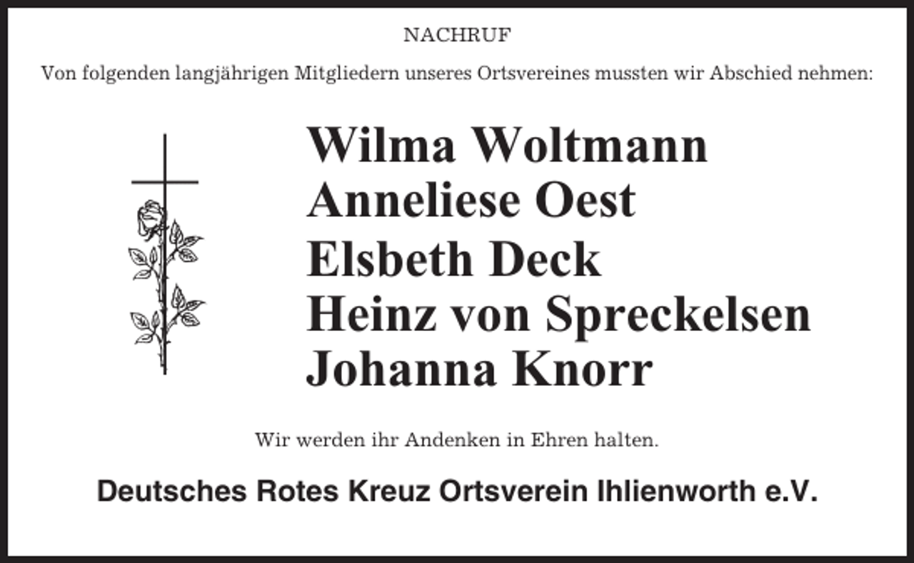 <p>NACHRUF<br />Von folgenden langjährigen Mitgliedern unseres Ortsvereines mussten wir Abschied nehmen:</p><p>Wilma Woltmann<br />Anneliese Oest<br />Elsbeth Deck<br />Heinz von Spreckelsen<br />Johanna Knorr<br />Wir werden ihr Andenken in Ehren halten.</p><p>Deutsches Rotes Kreuz Ortsverein Ihlienworth e.V.</p>