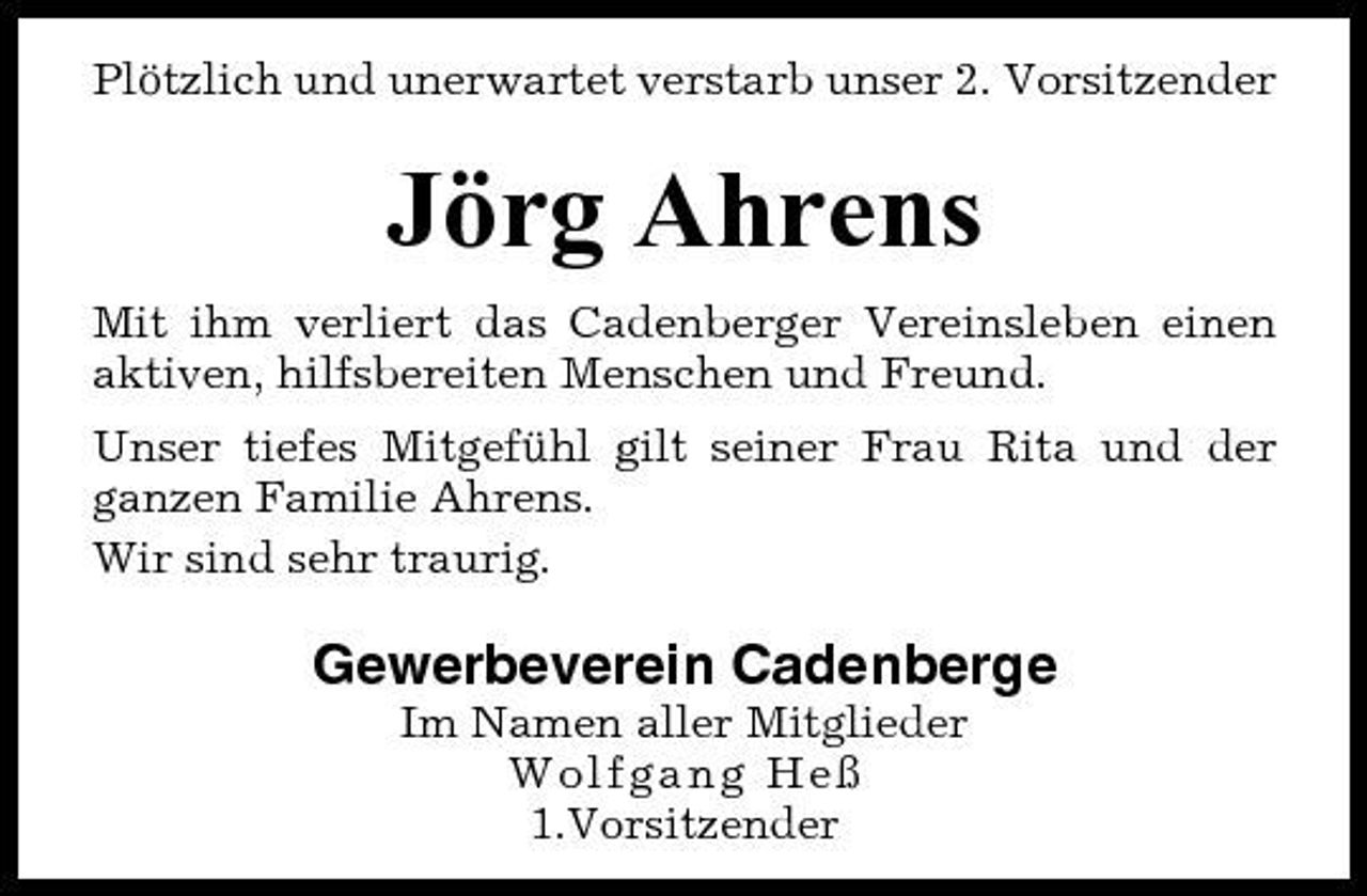 <p>Plötzlich und unerwartet verstarb unser 2. Vorsitzender</p><p>Jörg Ahrens<br />Mit ihm verliert das Cadenberger Vereinsleben einen aktiven, hilfsbereiten Menschen und Freund. Unser tiefes Mitgefühl gilt seiner Frau Rita und der ganzen Familie Ahrens. Wir sind sehr traurig.</p><p>Gewerbeverein Cadenberge<br />Im Namen aller Mitglieder Wolfgang Heß 1.Vorsitzender</p>