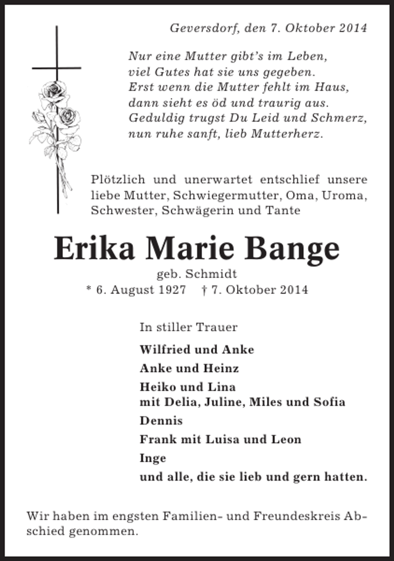 <p>Geversdorf, den 7. Oktober 2014<br />Nur eine Mutter gibt’s im Leben,<br />viel Gutes hat sie uns gegeben.<br />Erst wenn die Mutter fehlt im Haus,<br />dann sieht es öd und traurig aus.<br />Geduldig trugst Du Leid und Schmerz,<br />nun ruhe sanft, lieb Mutterherz.</p><p>Plötzlich und unerwartet entschlief unsere<br />liebe Mutter, Schwiegermutter, Oma, Uroma,<br />Schwester, Schwägerin und Tante</p><p>Erika Marie Bange<br />geb. Schmidt<br />* 6. August 1927 † 7. Oktober 2014<br />In stiller Trauer<br />Wilfried und Anke<br />Anke und Heinz<br />Heiko und Lina<br />mit Delia, Juline, Miles und Sofia<br />Dennis<br />Frank mit Luisa und Leon<br />Inge<br />und alle, die sie lieb und gern hatten.<br />Wir haben im engsten Familien- und Freundeskreis Abschied genommen.</p>