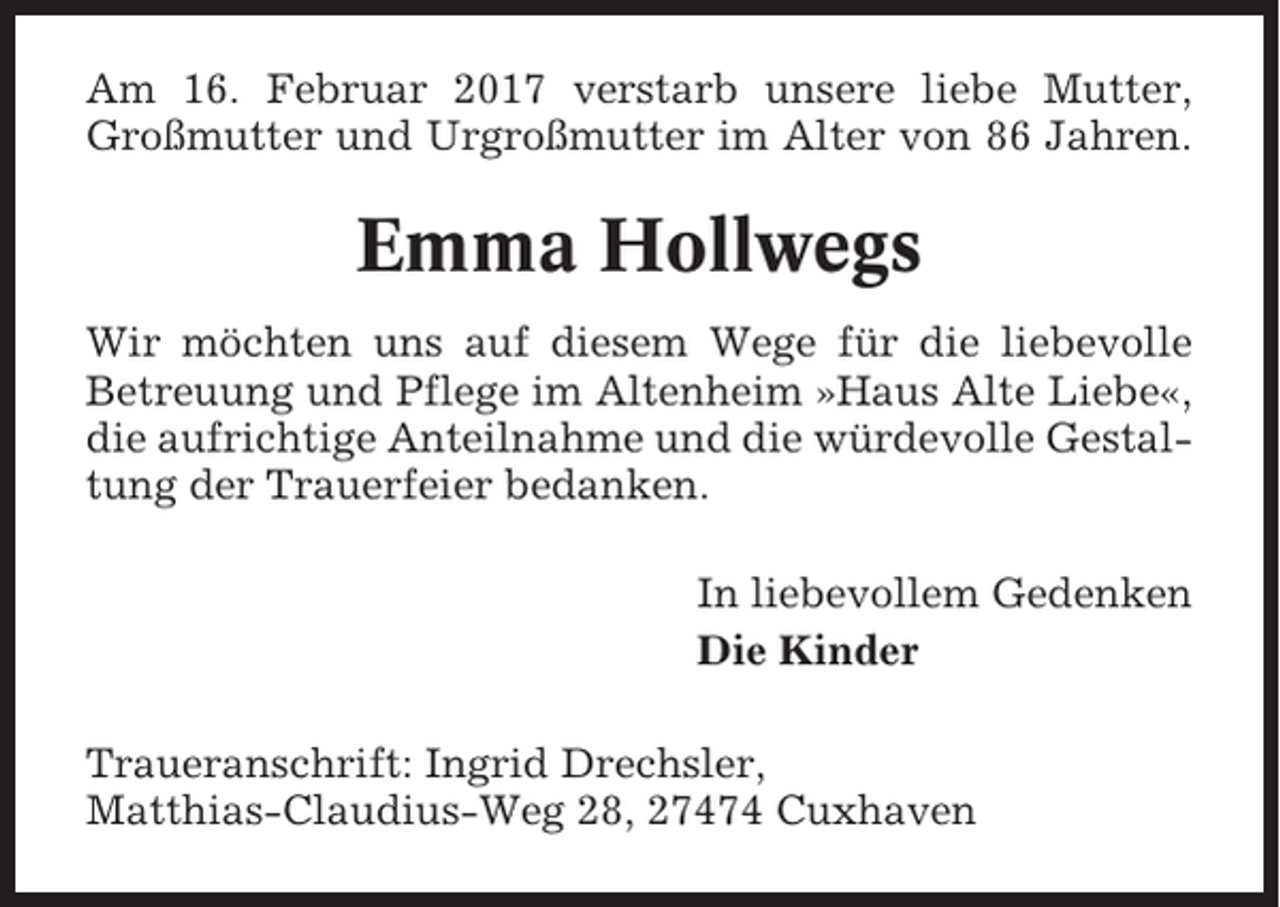 <p>Am 16. Februar 2017 verstarb unsere liebe Mutter,<br />Großmutter und Urgroßmutter im Alter von 86 Jahren.</p><p>Emma Hollwegs<br />Wir möchten uns auf diesem Wege für die liebevolle<br />Betreuung und Pflege im Altenheim »Haus Alte Liebe«,<br />die aufrichtige Anteilnahme und die würdevolle Gestaltung der Trauerfeier bedanken.<br />In liebevollem Gedenken<br />Die Kinder<br />Traueranschrift: Ingrid Drechsler,<br />Matthias-Claudius-Weg 28, 27474 Cuxhaven</p>