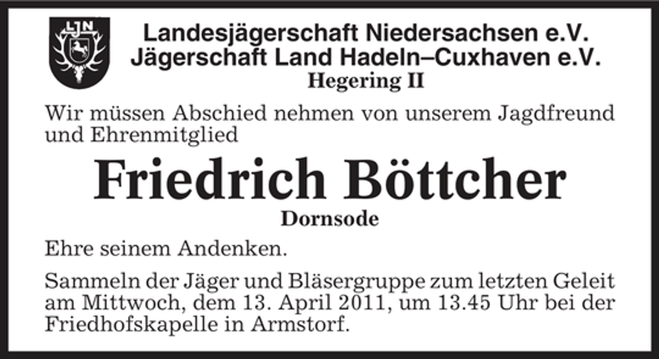 <p>Landesjägerschaft Niedersachsen e.V. Jägerschaft Land Hadeln–Cuxhaven e.V.<br />Hegering II Wir müssen Abschied nehmen von unserem Jagdfreund und Ehrenmitglied</p><p>Friedrich Böttcher<br />Dornsode Ehre seinem Andenken. Sammeln der Jäger und Bläsergruppe zum letzten Geleit am Mittwoch, dem 13. April 2011, um 13.45 Uhr bei der Friedhofskapelle in Armstorf.</p>