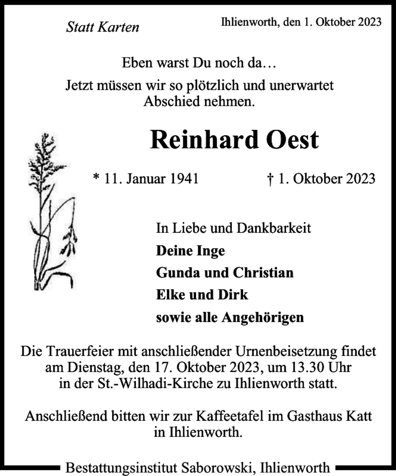 <p>Ihlienworth, den 1. Oktober 2023</p><p>Statt Karten</p><p>Eben warst Du noch da…<br />Jetzt müssen wir so plötzlich und unerwartet<br />Abschied nehmen.</p><p>Reinhard Oest<br />* 11. Januar 1941</p><p>† 1. Oktober 2023</p><p>In Liebe und Dankbarkeit<br />Deine Inge<br />Gunda und Christian<br />Elke und Dirk<br />sowie alle Angehörigen<br />Die Trauerfeier mit anschließender Urnenbeisetzung findet<br />am Dienstag, den 17. Oktober 2023, um 13.30 Uhr<br />in der St.-Wilhadi-Kirche zu Ihlienworth statt.<br />Anschließend bitten wir zur Kaffeetafel im Gasthaus Katt<br />in Ihlienworth.<br />Bestattungsinstitut Saborowski, Ihlienworth</p>