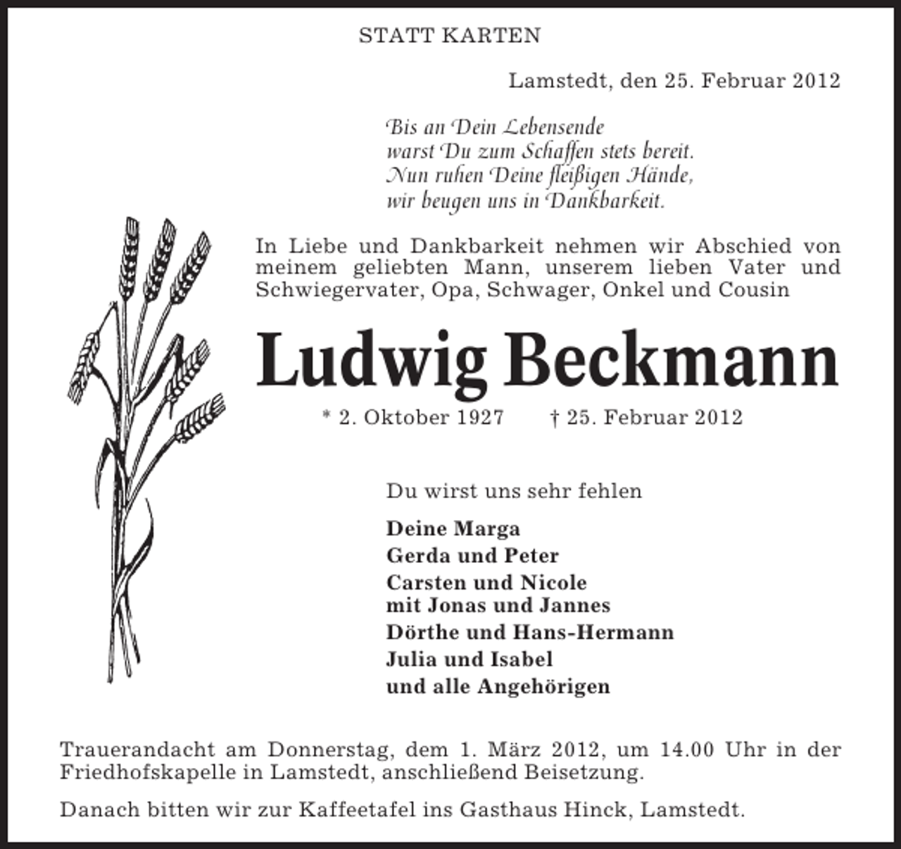 <p>STATT KARTEN<br />Lamstedt, den 25. Februar 2012</p><p>Bis an Dein Lebensende<br />warst Du zum Schaffen stets bereit.<br />Nun ruhen Deine fleißigen Hände,<br />wir beugen uns in Dankbarkeit.<br />In Liebe und Dankbarkeit nehmen wir Abschied von<br />meinem geliebten Mann, unserem lieben Vater und<br />Schwiegervater, Opa, Schwager, Onkel und Cousin</p><p>Ludwig Beckmann<br />* 2. Oktober 1927</p><p>† 25. Februar 2012</p><p>Du wirst uns sehr fehlen<br />Deine Marga<br />Gerda und Peter<br />Carsten und Nicole<br />mit Jonas und Jannes<br />Dörthe und Hans-Hermann<br />Julia und Isabel<br />und alle Angehörigen<br />Trauerandacht am Donnerstag, dem 1. März 2012, um 14.00 Uhr in der<br />Friedhofskapelle in Lamstedt, anschließend Beisetzung.<br />Danach bitten wir zur Kaffeetafel ins Gasthaus Hinck, Lamstedt.</p>