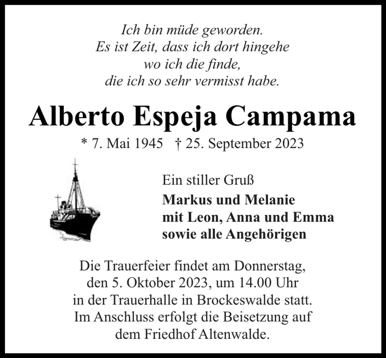 <p>Ich bin müde geworden.<br />Es ist Zeit, dass ich dort hingehe<br />wo ich die finde,<br />die ich so sehr vermisst habe.</p><p>Alberto Espeja Campama<br />* 7. Mai 1945 † 25. September 2023</p><p>Ein stiller Gruß<br />Markus und Melanie<br />mit Leon, Anna und Emma<br />sowie alle Angehörigen<br />Die Trauerfeier findet am Donnerstag,<br />den 5. Oktober 2023, um 14.00 Uhr<br />in der Trauerhalle in Brockeswalde statt.<br />Im Anschluss erfolgt die Beisetzung auf<br />dem Friedhof Altenwalde.</p>