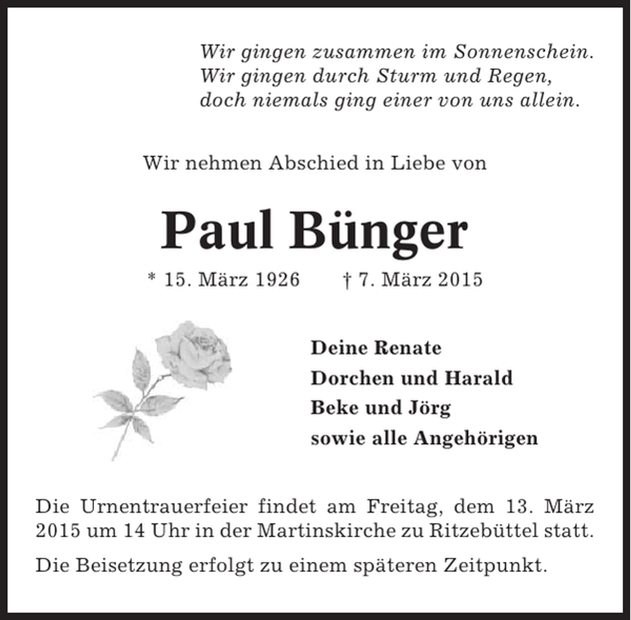 <p>Wir gingen zusammen im Sonnenschein.<br />Wir gingen durch Sturm und Regen,<br />doch niemals ging einer von uns allein.<br />Wir nehmen Abschied in Liebe von</p><p>Paul Bünger<br />* 15. März 1926</p><p>† 7. März 2015<br />Deine Renate<br />Dorchen und Harald<br />Beke und Jörg<br />sowie alle Angehörigen</p><p>Die Urnentrauerfeier findet am Freitag, dem 13. März<br />2015 um 14 Uhr in der Martinskirche zu Ritzebüttel statt.<br />Die Beisetzung erfolgt zu einem späteren Zeitpunkt.</p>
