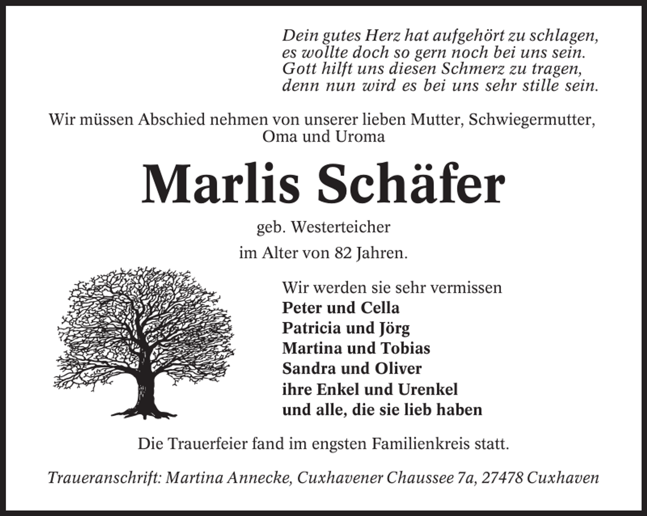 <p>Dein gutes Herz hat aufgehört zu schlagen,<br />es wollte doch so gern noch bei uns sein.<br />Gott hilft uns diesen Schmerz zu tragen,<br />denn nun wird es bei uns sehr stille sein.<br />Wir müssen Abschied nehmen von unserer lieben Mutter, Schwiegermutter,<br />Oma und Uroma</p><p>Marlis Schäfer<br />geb. Westerteicher<br />im Alter von 82 Jahren.<br />Wir werden sie sehr vermissen<br />Peter und Cella<br />Patricia und Jörg<br />Martina und Tobias<br />Sandra und Oliver<br />ihre Enkel und Urenkel<br />und alle, die sie lieb haben<br />Die Trauerfeier fand im engsten Familienkreis statt.<br />Traueranschrift: Martina Annecke, Cuxhavener Chaussee 7a, 27478 Cuxhaven</p>