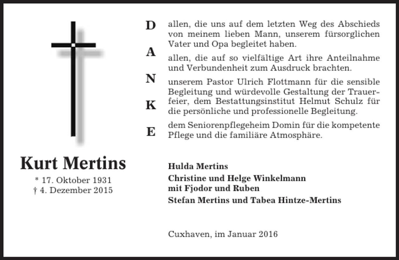 <p>D<br />A<br />N</p><p>allen, die uns auf dem letzten Weg des Abschieds<br />von meinem lieben Mann, unserem fürsorglichen<br />Vater und Opa begleitet haben.<br />allen, die auf so vielfältige Art ihre Anteilnahme<br />und Verbundenheit zum Ausdruck brachten.</p><p>K<br />E</p><p>Kurt Mertins<br />* 17. Oktober 1931<br />† 4. Dezember 2015</p><p>unserem Pastor Ulrich Flottmann für die sensible<br />Begleitung und würdevolle Gestaltung der Trauerfeier, dem Bestattungsinstitut Helmut Schulz für<br />die persönliche und professionelle Begleitung.<br />dem Seniorenpflegeheim Domin für die kompetente<br />Pflege und die familiäre Atmosphäre.</p><p>Hulda Mertins<br />Christine und Helge Winkelmann<br />mit Fjodor und Ruben<br />Stefan Mertins und Tabea Hintze-Mertins</p><p>Cuxhaven, im Januar 2016</p>