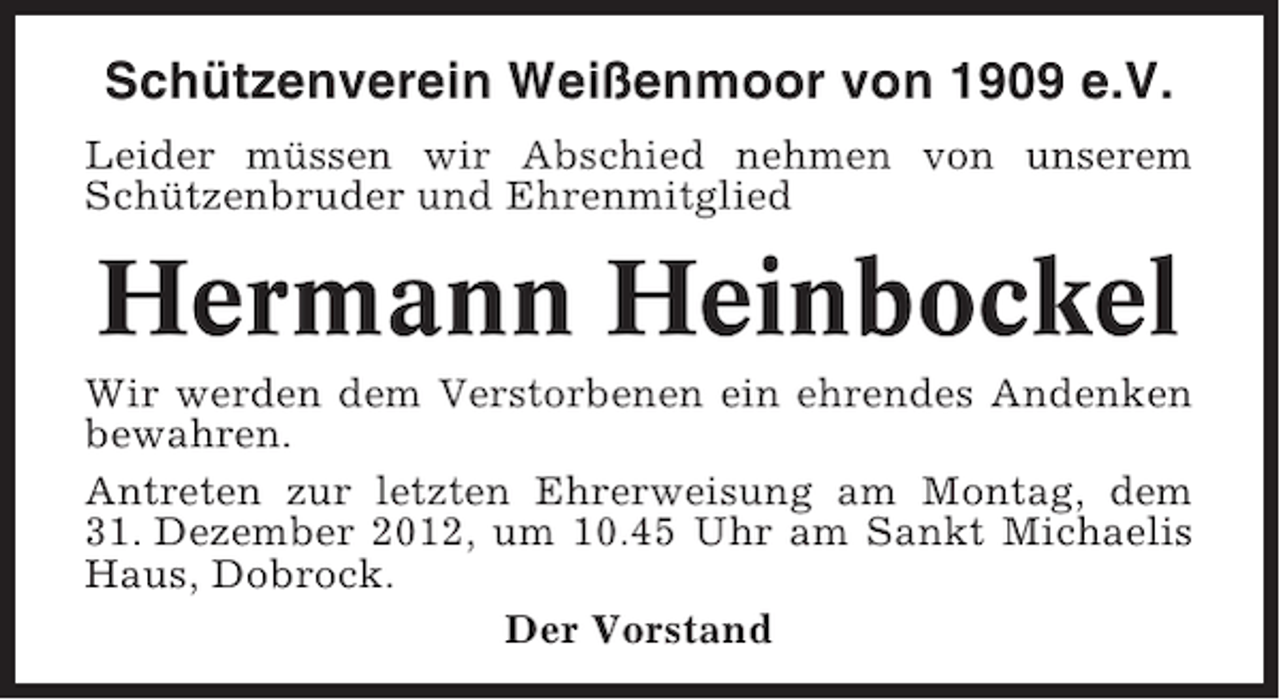 <p>Schützenverein Weißenmoor von 1909 e.V.<br />Leider müssen wir Abschied nehmen von unserem<br />Schützenbruder und Ehrenmitglied</p><p>Hermann Heinbockel<br />Wir werden dem Verstorbenen ein ehrendes Andenken<br />bewahren.<br />Antreten zur letzten Ehrerweisung am Montag, dem<br />31. Dezember 2012, um 10.45 Uhr am Sankt Michaelis<br />Haus, Dobrock.<br />Der Vorstand</p>
