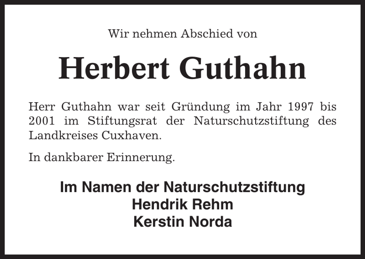 <p>Wir nehmen Abschied von</p><p>Herbert Guthahn<br />Herr Guthahn war seit Gründung im Jahr 1997 bis<br />2001 im Stiftungsrat der Naturschutzstiftung des<br />Landkreises Cuxhaven.<br />In dankbarer Erinnerung.</p><p>Im Namen der Naturschutzstiftung<br />Hendrik Rehm<br />Kerstin Norda</p>
