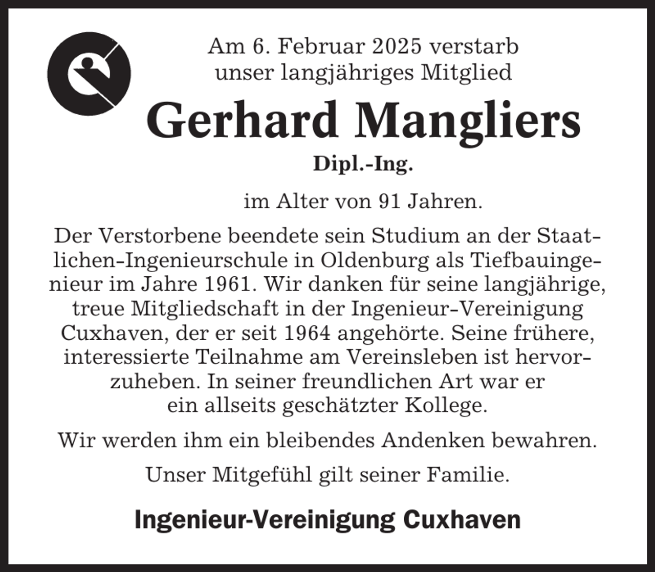 <p>Am 6. Februar 2025 verstarb<br />unser langjähriges Mitglied</p><p>Gerhard Mangliers<br />Dipl.-Ing.<br />im Alter von 91 Jahren.<br />Der Verstorbene beendete sein Studium an der Staatlichen-Ingenieurschule in Oldenburg als Tiefbauingenieur im Jahre 1961. Wir danken für seine langjährige,<br />treue Mitgliedschaft in der Ingenieur-Vereinigung<br />Cuxhaven, der er seit 1964 angehörte. Seine frühere,<br />interessierte Teilnahme am Vereinsleben ist hervorzuheben. In seiner freundlichen Art war er<br />ein allseits geschätzter Kollege.<br />Wir werden ihm ein bleibendes Andenken bewahren.<br />Unser Mitgefühl gilt seiner Familie.</p><p>Ingenieur-Vereinigung Cuxhaven</p>