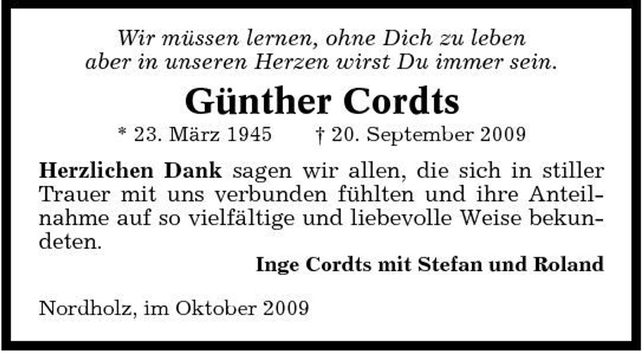<p>Wir müssen lernen, ohne Dich zu leben aber in unseren Herzen wirst Du immer sein.</p><p>Günther Cordts<br />* 23. März 1945 † 20. September 2009</p><p>Herzlichen Dank sagen wir allen, die sich in stiller Trauer mit uns verbunden fühlten und ihre Anteilnahme auf so vielfältige und liebevolle Weise bekundeten.<br />Inge Cordts mit Stefan und Roland Nordholz, im Oktober 2009</p>