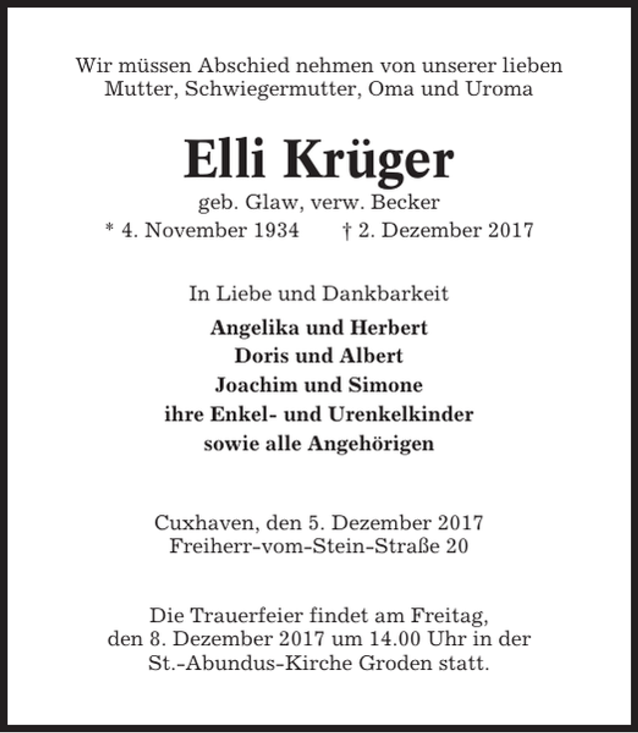 <p>Wir müssen Abschied nehmen von unserer lieben<br />Mutter, Schwiegermutter, Oma und Uroma</p><p>Elli Krüger<br />geb. Glaw, verw. Becker<br />* 4. November 1934<br />† 2. Dezember 2017<br />In Liebe und Dankbarkeit<br />Angelika und Herbert<br />Doris und Albert<br />Joachim und Simone<br />ihre Enkel- und Urenkelkinder<br />sowie alle Angehörigen</p><p>Cuxhaven, den 5. Dezember 2017<br />Freiherr-vom-Stein-Straße 20<br />Die Trauerfeier findet am Freitag,<br />den 8. Dezember 2017 um 14.00 Uhr in der<br />St.-Abundus-Kirche Groden statt.</p>