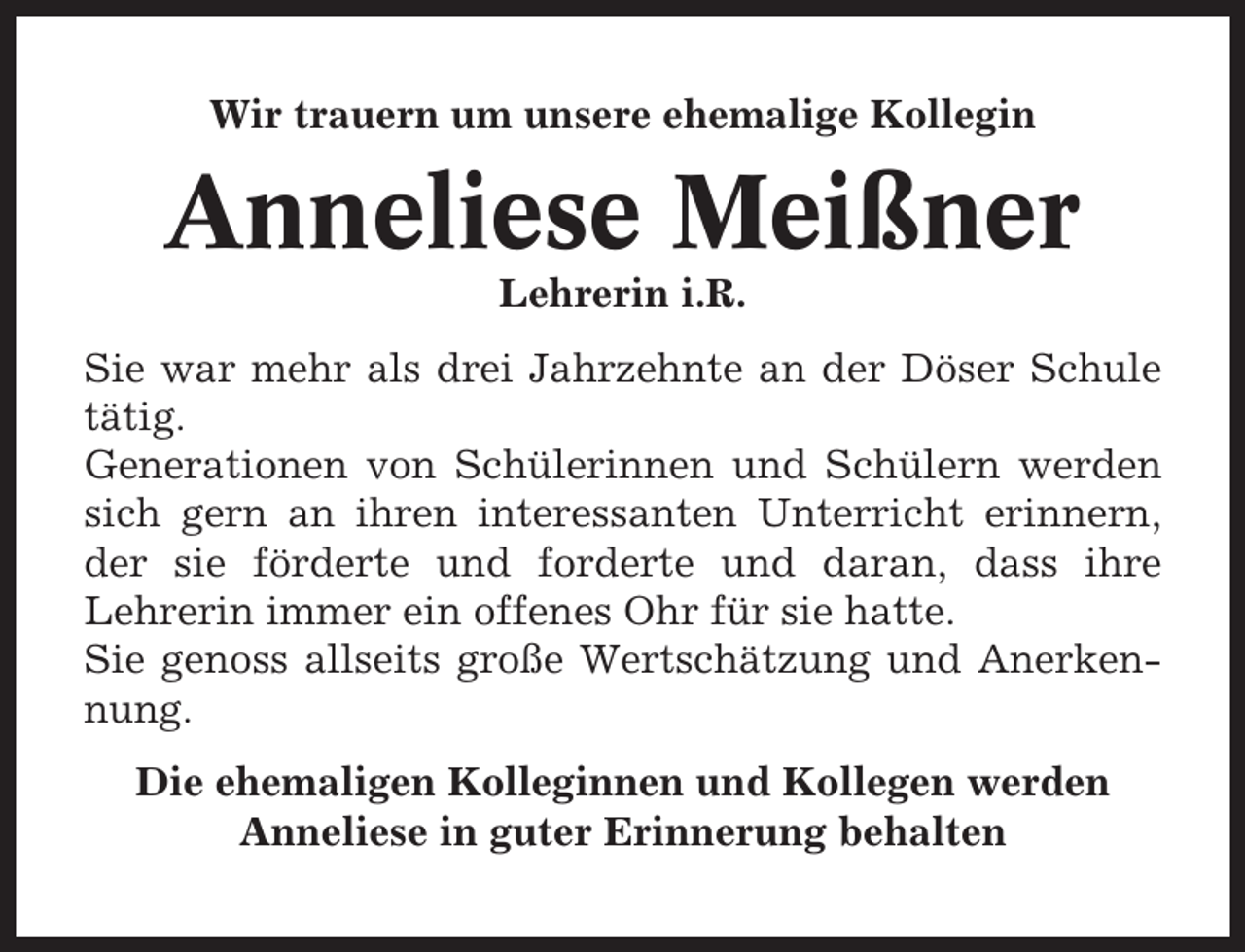 <p>Wir trauern um unsere ehemalige Kollegin</p><p>Anneliese Meißner<br />Lehrerin i.R.<br />Sie war mehr als drei Jahrzehnte an der Döser Schule<br />tätig.<br />Generationen von Schülerinnen und Schülern werden<br />sich gern an ihren interessanten Unterricht erinnern,<br />der sie förderte und forderte und daran, dass ihre<br />Lehrerin immer ein offenes Ohr für sie hatte.<br />Sie genoss allseits große Wertschätzung und Anerkennung.<br />Die ehemaligen Kolleginnen und Kollegen werden<br />Anneliese in guter Erinnerung behalten</p>