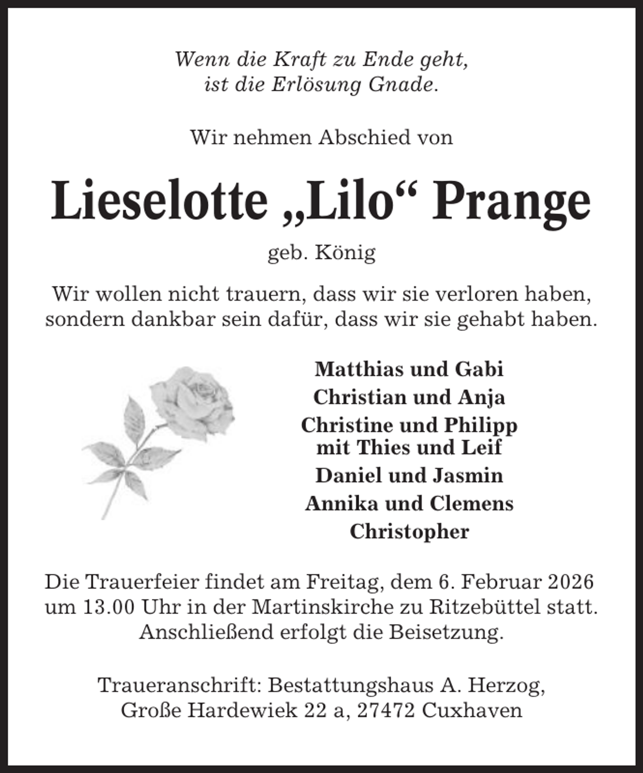 <p>Wenn die Kraft zu Ende geht,<br />ist die Erlösung Gnade.<br />Wir nehmen Abschied von</p><p>Lieselotte „Lilo“ Prange<br />geb. König<br />Wir wollen nicht trauern, dass wir sie verloren haben,<br />sondern dankbar sein dafür, dass wir sie gehabt haben.<br />Matthias und Gabi<br />Christian und Anja<br />Christine und Philipp<br />mit Thies und Leif<br />Daniel und Jasmin<br />Annika und Clemens<br />Christopher<br />Die Trauerfeier findet am Freitag, dem 6. Februar 2026<br />um 13.00 Uhr in der Martinskirche zu Ritzebüttel statt.<br />Anschließend erfolgt die Beisetzung.<br />Traueranschrift: Bestattungshaus A. Herzog,<br />Große Hardewiek 22 a, 27472 Cuxhaven</p>