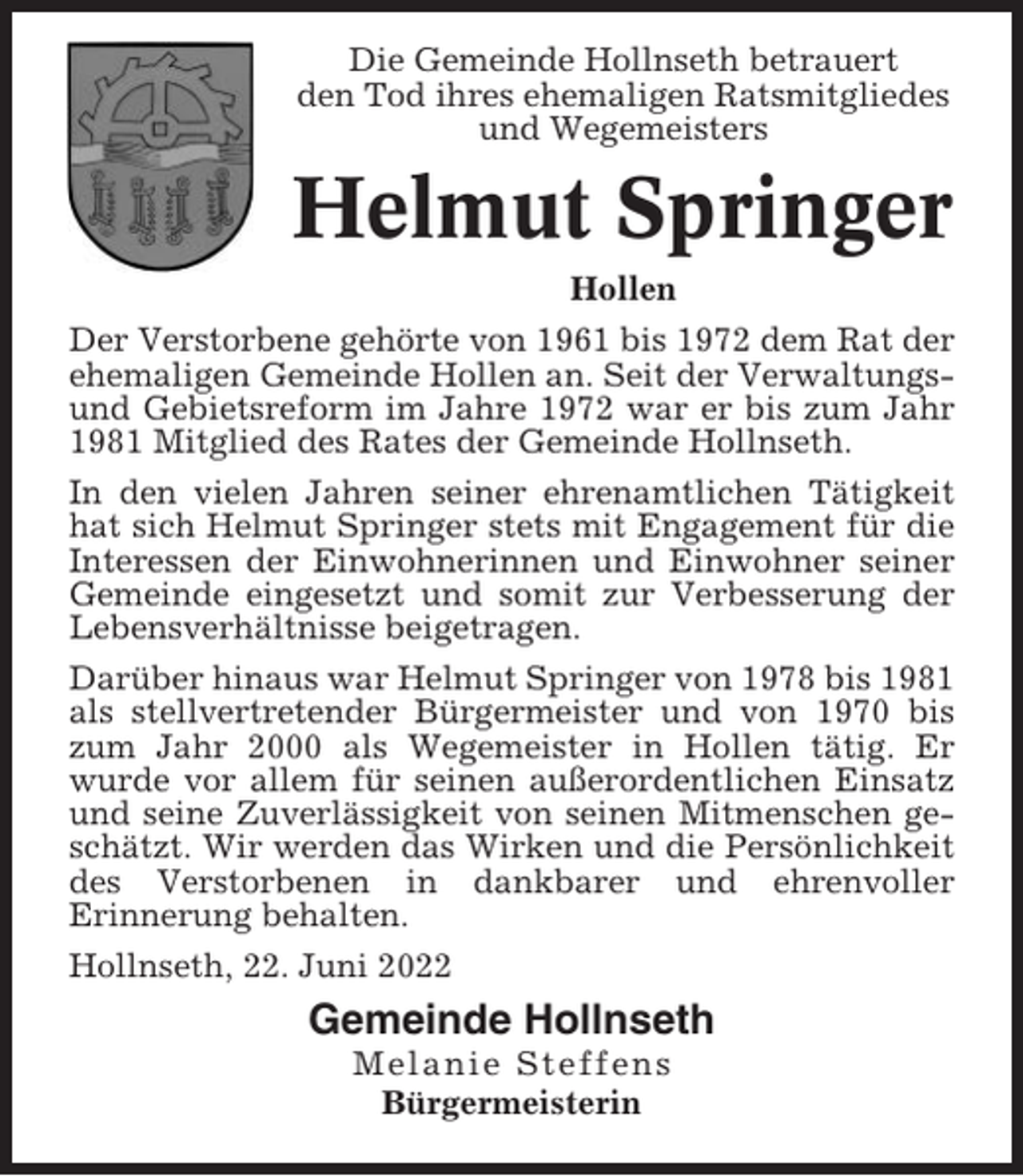 <p>Die Gemeinde Hollnseth betrauert<br />den Tod ihres ehemaligen Ratsmitgliedes<br />und Wegemeisters</p><p>Helmut Springer<br />Hollen<br />Der Verstorbene gehörte von 1961 bis 1972 dem Rat der<br />ehemaligen Gemeinde Hollen an. Seit der Verwaltungsund Gebietsreform im Jahre 1972 war er bis zum Jahr<br />1981 Mitglied des Rates der Gemeinde Hollnseth.<br />In den vielen Jahren seiner ehrenamtlichen Tätigkeit<br />hat sich Helmut Springer stets mit Engagement für die<br />Interessen der Einwohnerinnen und Einwohner seiner<br />Gemeinde eingesetzt und somit zur Verbesserung der<br />Lebensverhältnisse beigetragen.<br />Darüber hinaus war Helmut Springer von 1978 bis 1981<br />als stellvertretender Bürgermeister und von 1970 bis<br />zum Jahr 2000 als Wegemeister in Hollen tätig. Er<br />wurde vor allem für seinen außerordentlichen Einsatz<br />und seine Zuverlässigkeit von seinen Mitmenschen geschätzt. Wir werden das Wirken und die Persönlichkeit<br />des Verstorbenen in dankbarer und ehrenvoller<br />Erinnerung behalten.<br />Hollnseth, 22. Juni 2022</p><p>Gemeinde Hollnseth<br />Melanie Steffens<br />Bürgermeisterin</p>