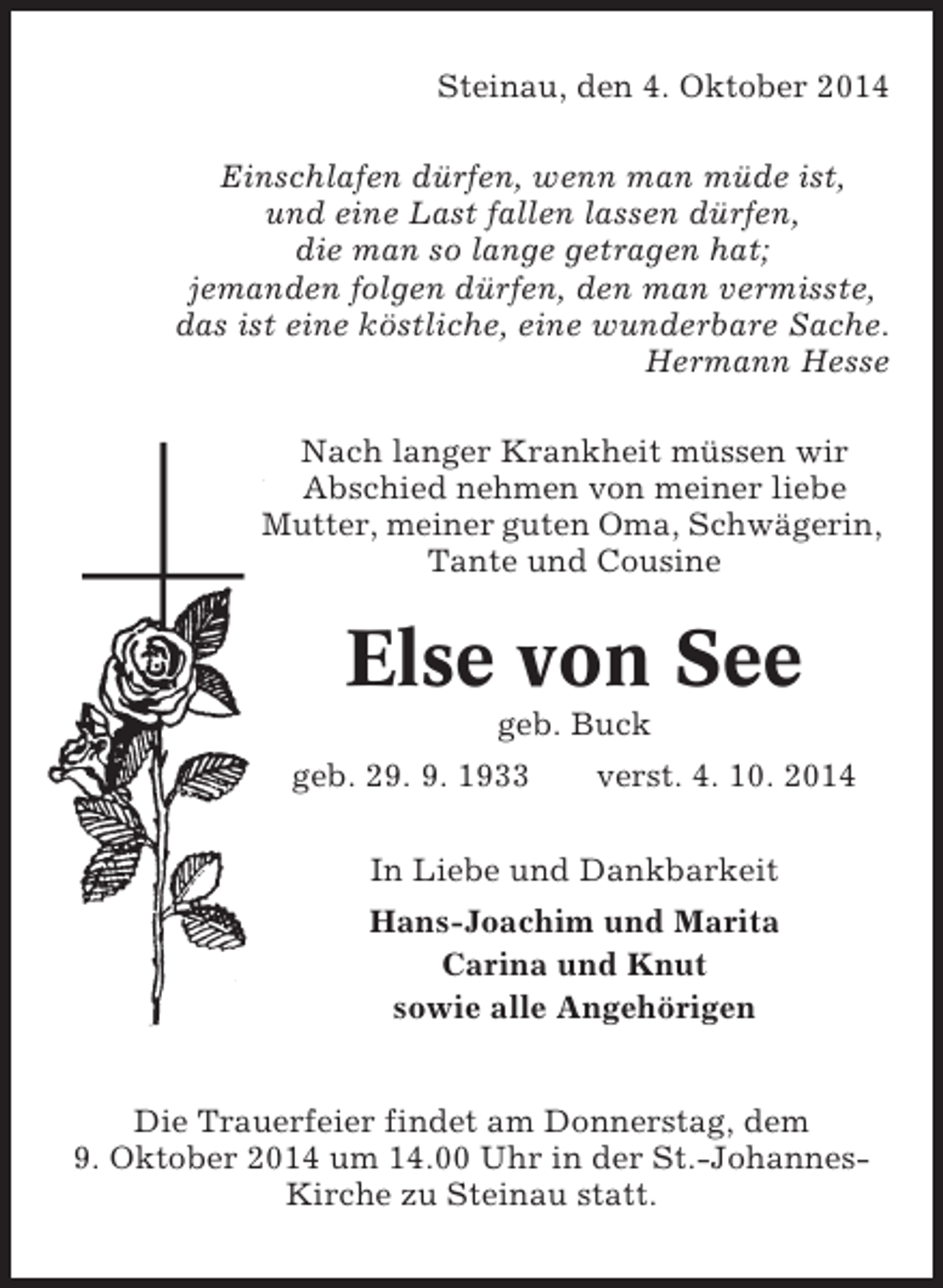 <p>Steinau, den 4. Oktober 2014<br />Einschlafen dürfen, wenn man müde ist,<br />und eine Last fallen lassen dürfen,<br />die man so lange getragen hat;<br />jemanden folgen dürfen, den man vermisste,<br />das ist eine köstliche, eine wunderbare Sache.<br />Hermann Hesse<br />Nach langer Krankheit müssen wir<br />Abschied nehmen von meiner liebe<br />Mutter, meiner guten Oma, Schwägerin,<br />Tante und Cousine</p><p>Else von See<br />geb. Buck<br />geb. 29. 9. 1933</p><p>verst. 4. 10. 2014</p><p>In Liebe und Dankbarkeit<br />Hans-Joachim und Marita<br />Carina und Knut<br />sowie alle Angehörigen</p><p>Die Trauerfeier findet am Donnerstag, dem<br />9. Oktober 2014 um 14.00 Uhr in der St.-JohannesKirche zu Steinau statt.</p>