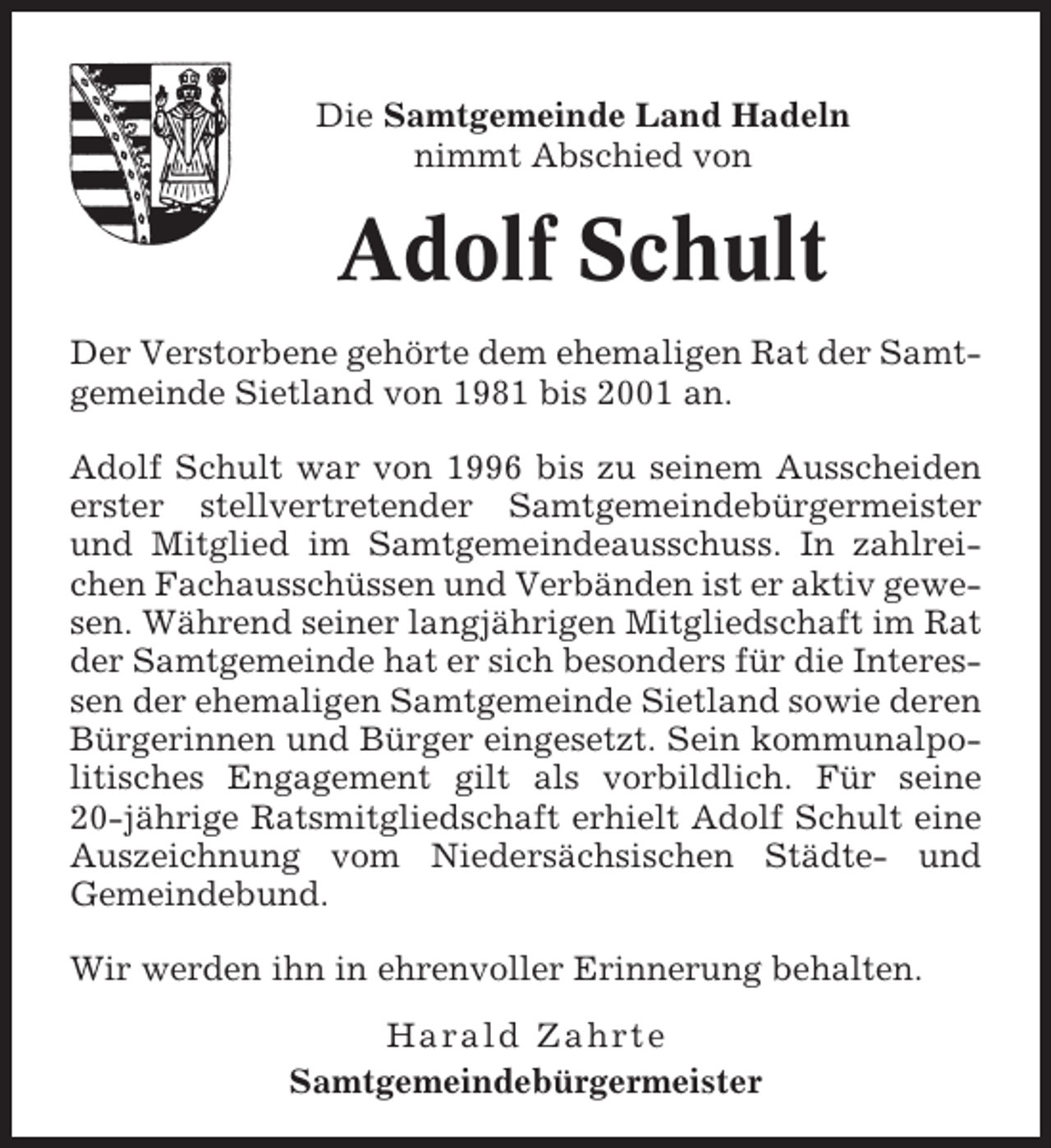 <p>Die Samtgemeinde Land Hadeln<br />nimmt Abschied von</p><p>Adolf Schult<br />Der Verstorbene gehörte dem ehemaligen Rat der Samtgemeinde Sietland von 1981 bis 2001 an.<br />Adolf Schult war von 1996 bis zu seinem Ausscheiden<br />erster stellvertretender Samtgemeindebürgermeister<br />und Mitglied im Samtgemeindeausschuss. In zahlreichen Fachausschüssen und Verbänden ist er aktiv gewesen. Während seiner langjährigen Mitgliedschaft im Rat<br />der Samtgemeinde hat er sich besonders für die Interessen der ehemaligen Samtgemeinde Sietland sowie deren<br />Bürgerinnen und Bürger eingesetzt. Sein kommunalpolitisches Engagement gilt als vorbildlich. Für seine<br />20-jährige Ratsmitgliedschaft erhielt Adolf Schult eine<br />Auszeichnung vom Niedersächsischen Städte- und<br />Gemeindebund.<br />Wir werden ihn in ehrenvoller Erinnerung behalten.<br />Harald Zahrte<br />Samtgemeindebürgermeister</p>
