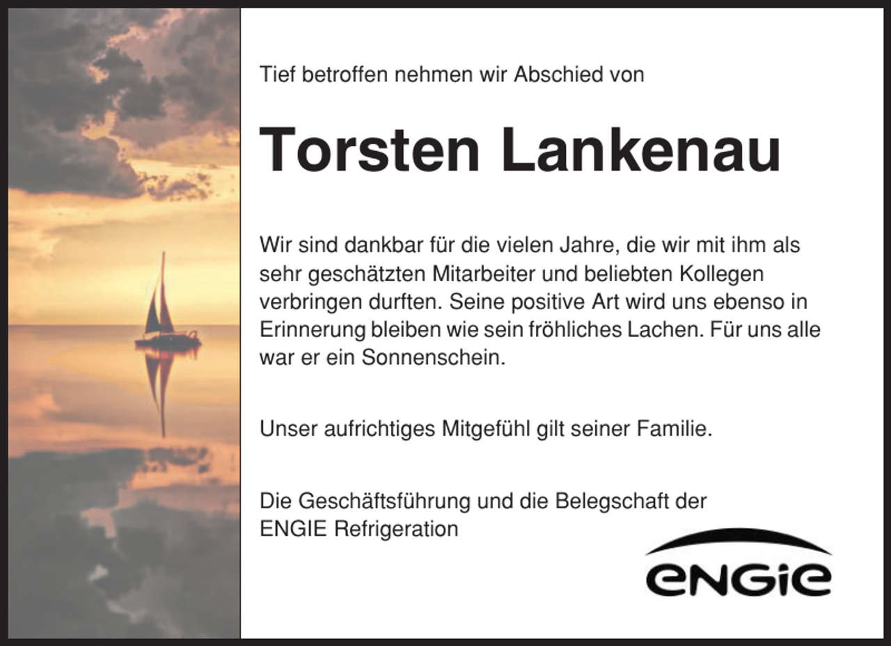 <p>Tief betroffen nehmen wir Abschied von</p><p>Torsten Lankenau<br />Wir sind dankbar für die vielen Jahre, die wir mit ihm als<br />sehr geschätzten Mitarbeiter und beliebten Kollegen<br />verbringen durften. Seine positive Art wird uns ebenso in<br />Erinnerung bleiben wie sein fröhliches Lachen. Für uns alle<br />war er ein Sonnenschein.<br />Unser aufrichtiges Mitgefühl gilt seiner Familie.<br />Die Geschäftsführung und die Belegschaft der<br />ENGIE Refrigeration</p>