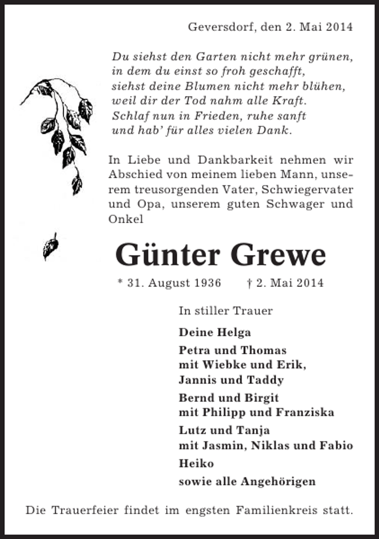 <p>Geversdorf, den 2. Mai 2014<br />Du siehst den Garten nicht mehr grünen,<br />in dem du einst so froh geschafft,<br />siehst deine Blumen nicht mehr blühen,<br />weil dir der Tod nahm alle Kraft.<br />Schlaf nun in Frieden, ruhe sanft<br />und hab’ für alles vielen Dank.<br />In Liebe und Dankbarkeit nehmen wir<br />Abschied von meinem lieben Mann, unserem treusorgenden Vater, Schwiegervater<br />und Opa, unserem guten Schwager und<br />Onkel</p><p>Günter Grewe<br />* 31. August 1936</p><p>† 2. Mai 2014</p><p>In stiller Trauer<br />Deine Helga<br />Petra und Thomas<br />mit Wiebke und Erik,<br />Jannis und Taddy<br />Bernd und Birgit<br />mit Philipp und Franziska<br />Lutz und Tanja<br />mit Jasmin, Niklas und Fabio<br />Heiko<br />sowie alle Angehörigen<br />Die Trauerfeier findet im engsten Familienkreis statt.</p>