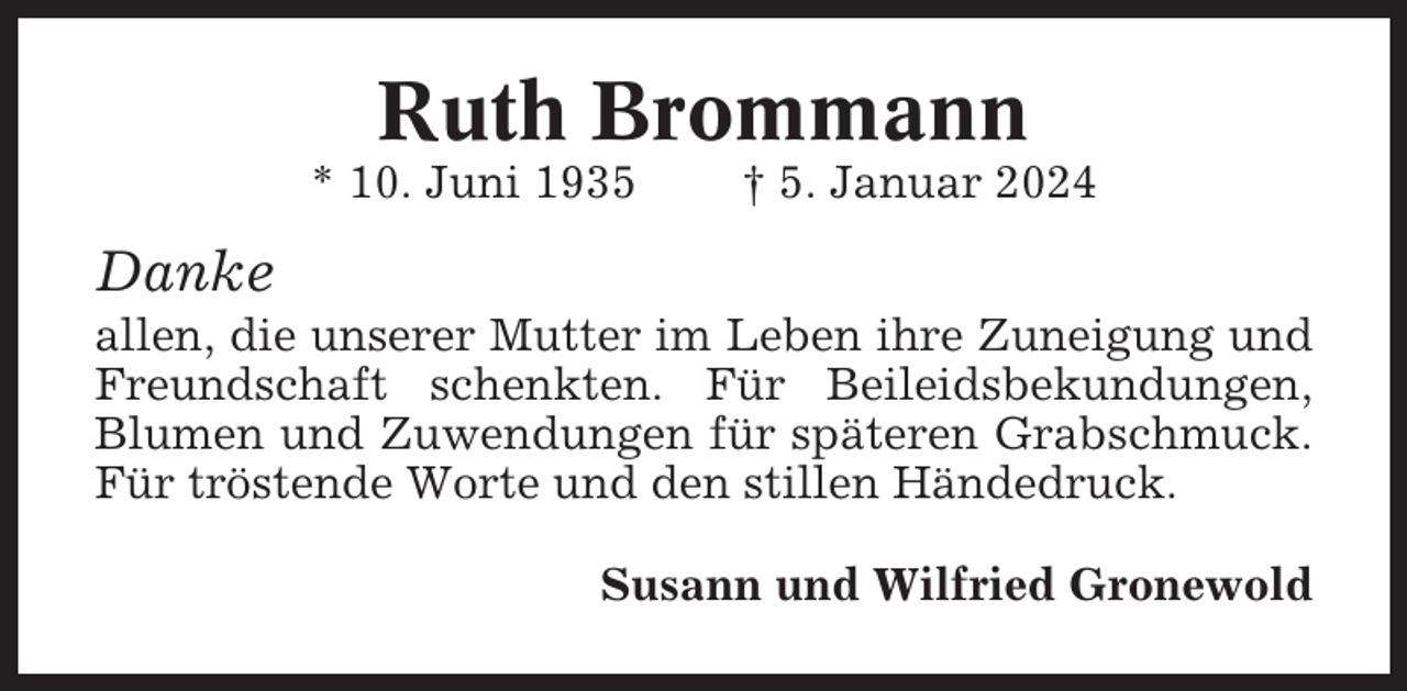 <p>Ruth Brommann<br />* 10. Juni 1935</p><p>† 5. Januar 2024</p><p>Danke<br />allen, die unserer Mutter im Leben ihre Zuneigung und<br />Freundschaft schenkten. Für Beileidsbekundungen,<br />Blumen und Zuwendungen für späteren Grabschmuck.<br />Für tröstende Worte und den stillen Händedruck.<br />Susann und Wilfried Gronewold</p>