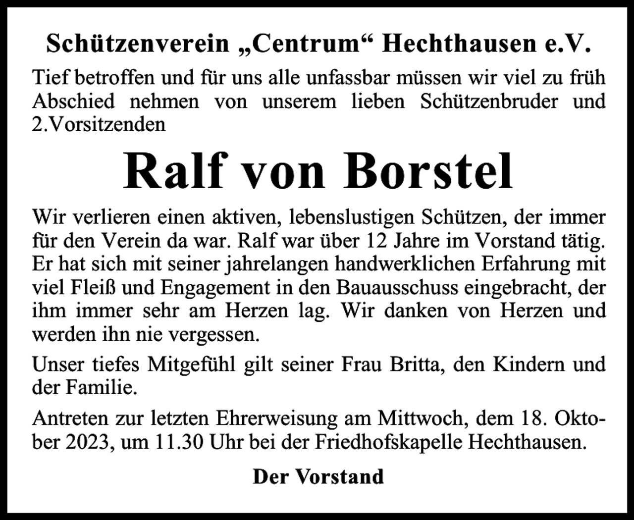 <p>Schützenverein „Centrum“ Hechthausen e.V.<br />Tief betroffen und für uns alle unfassbar müssen wir viel zu früh<br />Abschied nehmen von unserem lieben Schützenbruder und<br />2.Vorsitzenden</p><p>Ralf von Borstel</p><p>Wir verlieren einen aktiven, lebenslustigen Schützen, der immer<br />für den Verein da war. Ralf war über 12 Jahre im Vorstand tätig.<br />Er hat sich mit seiner jahrelangen handwerklichen Erfahrung mit<br />viel Fleiß und Engagement in den Bauausschuss eingebracht, der<br />ihm immer sehr am Herzen lag. Wir danken von Herzen und<br />werden ihn nie vergessen.<br />Unser tiefes Mitgefühl gilt seiner Frau Britta, den Kindern und<br />der Familie.<br />Antreten zur letzten Ehrerweisung am Mittwoch, dem 18. Oktober 2023, um 11.30 Uhr bei der Friedhofskapelle Hechthausen.<br />Der Vorstand</p>