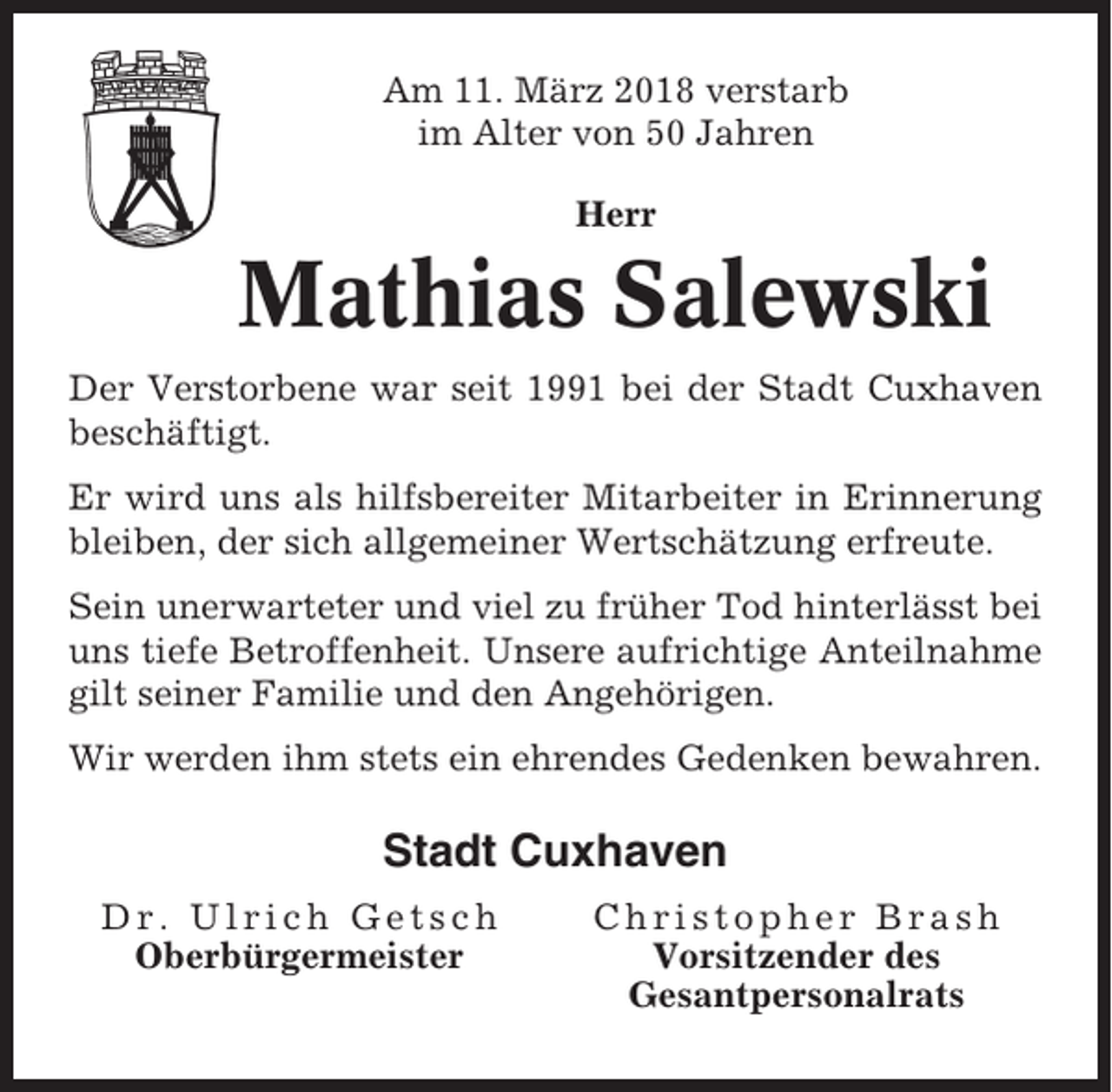 <p>Am 11. März 2018 verstarb<br />im Alter von 50 Jahren<br />Herr</p><p>Mathias Salewski<br />Der Verstorbene war seit 1991 bei der Stadt Cuxhaven<br />beschäftigt.<br />Er wird uns als hilfsbereiter Mitarbeiter in Erinnerung<br />bleiben, der sich allgemeiner Wertschätzung erfreute.<br />Sein unerwarteter und viel zu früher Tod hinterlässt bei<br />uns tiefe Betroffenheit. Unsere aufrichtige Anteilnahme<br />gilt seiner Familie und den Angehörigen.<br />Wir werden ihm stets ein ehrendes Gedenken bewahren.</p><p>Stadt Cuxhaven<br />Dr. Ulrich Getsch<br />Oberbürgermeister</p><p>Christopher Brash<br />Vorsitzender des<br />Gesantpersonalrats</p>