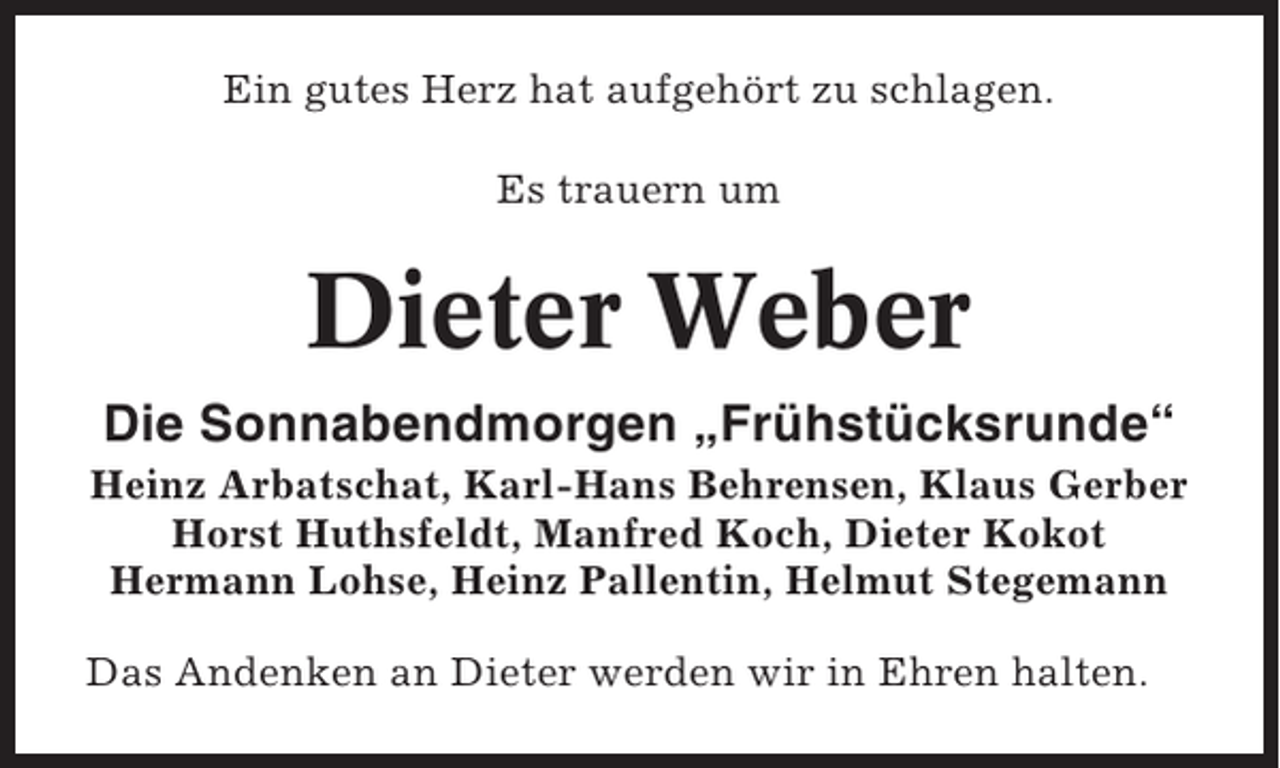 <p>Ein gutes Herz hat aufgehört zu schlagen.<br />Es trauern um</p><p>Dieter Weber<br />Die Sonnabendmorgen „Frühstücksrunde“<br />Heinz Arbatschat, Karl-Hans Behrensen, Klaus Gerber<br />Horst Huthsfeldt, Manfred Koch, Dieter Kokot<br />Hermann Lohse, Heinz Pallentin, Helmut Stegemann<br />Das Andenken an Dieter werden wir in Ehren halten.</p>