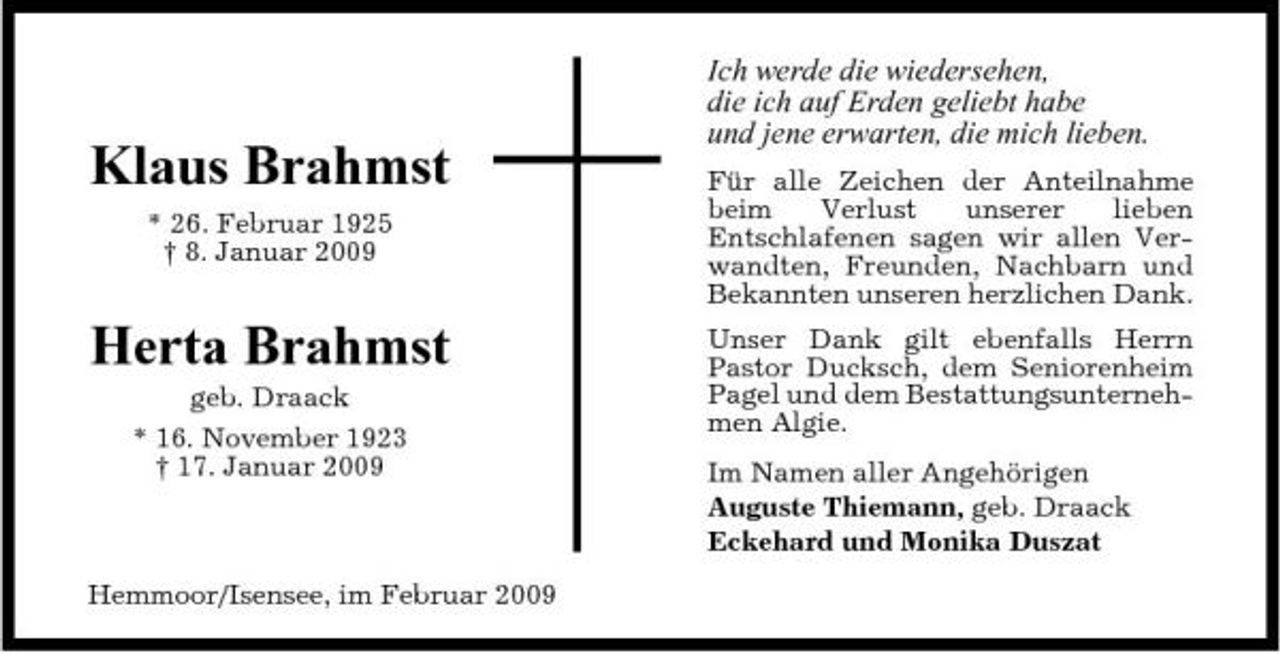 <p>Klaus Brahmst<br />* 26. Februar 1925 † 8. Januar 2009</p><p>Ich werde die wiedersehen, die ich auf Erden geliebt habe und jene erwarten, die mich lieben.<br />Für alle Zeichen der Anteilnahme beim Verlust unserer lieben Entschlafenen sagen wir allen Verwandten, Freunden, Nachbarn und Bekannten unseren herzlichen Dank. Unser Dank gilt ebenfalls Herrn Pastor Ducksch, dem Seniorenheim Pagel und dem Bestattungsunternehmen Algie. Im Namen aller Angehörigen Auguste Thiemann, geb. Draack Eckehard und Monika Duszat</p><p>Herta Brahmst<br />geb. Draack * 16. November 1923 † 17. Januar 2009</p><p>Hemmoor/Isensee, im Februar 2009</p>