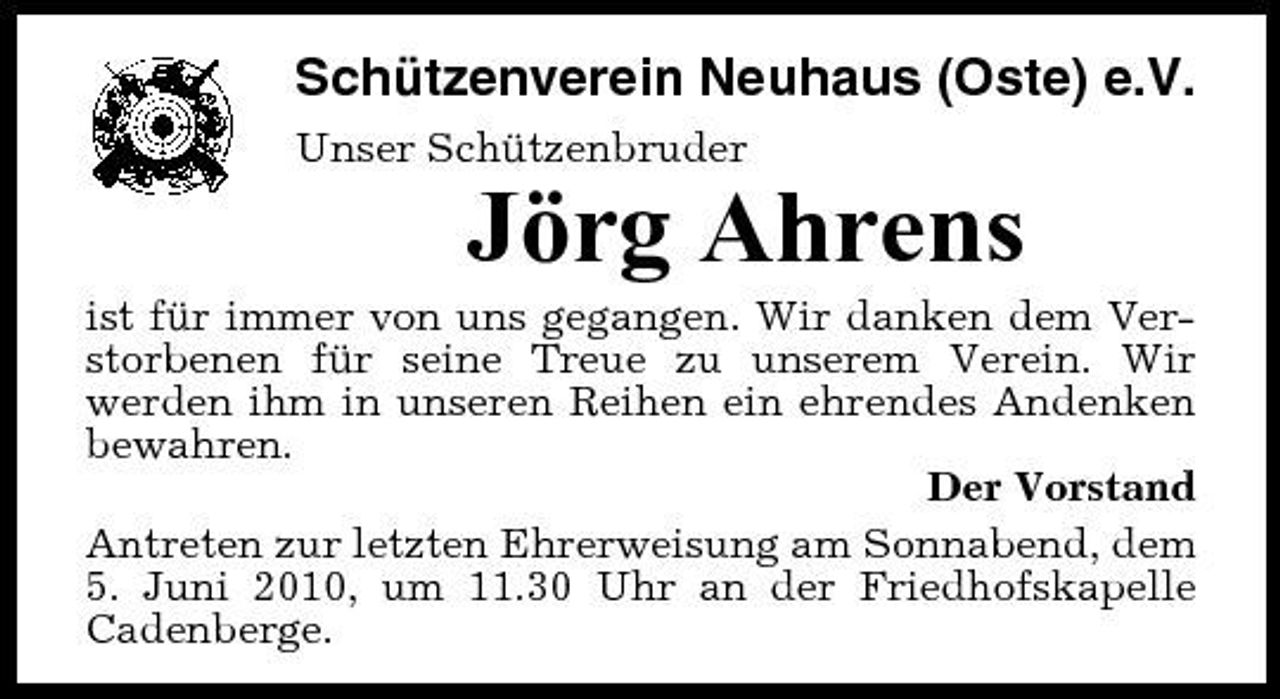 <p>Schützenverein Neuhaus (Oste) e.V.<br />Unser Schützenbruder</p><p>Jörg Ahrens<br />ist für immer von uns gegangen. Wir danken dem Verstorbenen für seine Treue zu unserem Verein. Wir werden ihm in unseren Reihen ein ehrendes Andenken bewahren. Der Vorstand Antreten zur letzten Ehrerweisung am Sonnabend, dem 5. Juni 2010, um 11.30 Uhr an der Friedhofskapelle Cadenberge.</p>