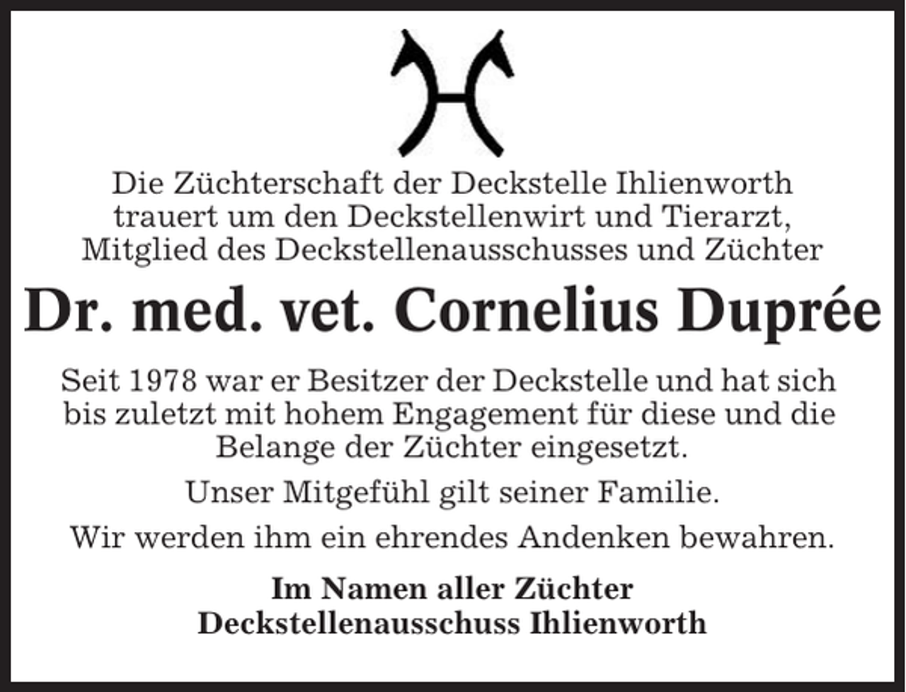 <p>Die Züchterschaft der Deckstelle Ihlienworth<br />trauert um den Deckstellenwirt und Tierarzt,<br />Mitglied des Deckstellenausschusses und Züchter</p><p>Dr. med. vet. Cornelius Duprée<br />Seit 1978 war er Besitzer der Deckstelle und hat sich<br />bis zuletzt mit hohem Engagement für diese und die<br />Belange der Züchter eingesetzt.<br />Unser Mitgefühl gilt seiner Familie.<br />Wir werden ihm ein ehrendes Andenken bewahren.<br />Im Namen aller Züchter<br />Deckstellenausschuss Ihlienworth</p>