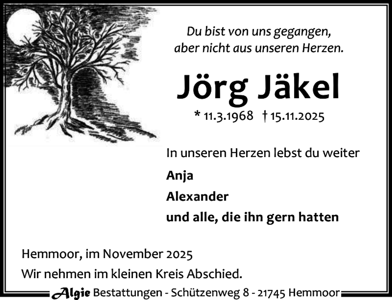 <p>Du bist von uns gegangen,<br />aber nicht aus unseren Herzen.</p><p>Jörg Jäkel<br />* 11.3.1968 † 15.11.2025</p><p>In unseren Herzen lebst du weiter<br />Anja<br />Alexander<br />und alle, die ihn gern hatten<br />Hemmoor, im November 2025<br />Wir nehmen im kleinen Kreis Abschied.<br />Algie Bestattungen - Schützenweg 8 - 21745 Hemmoor</p>