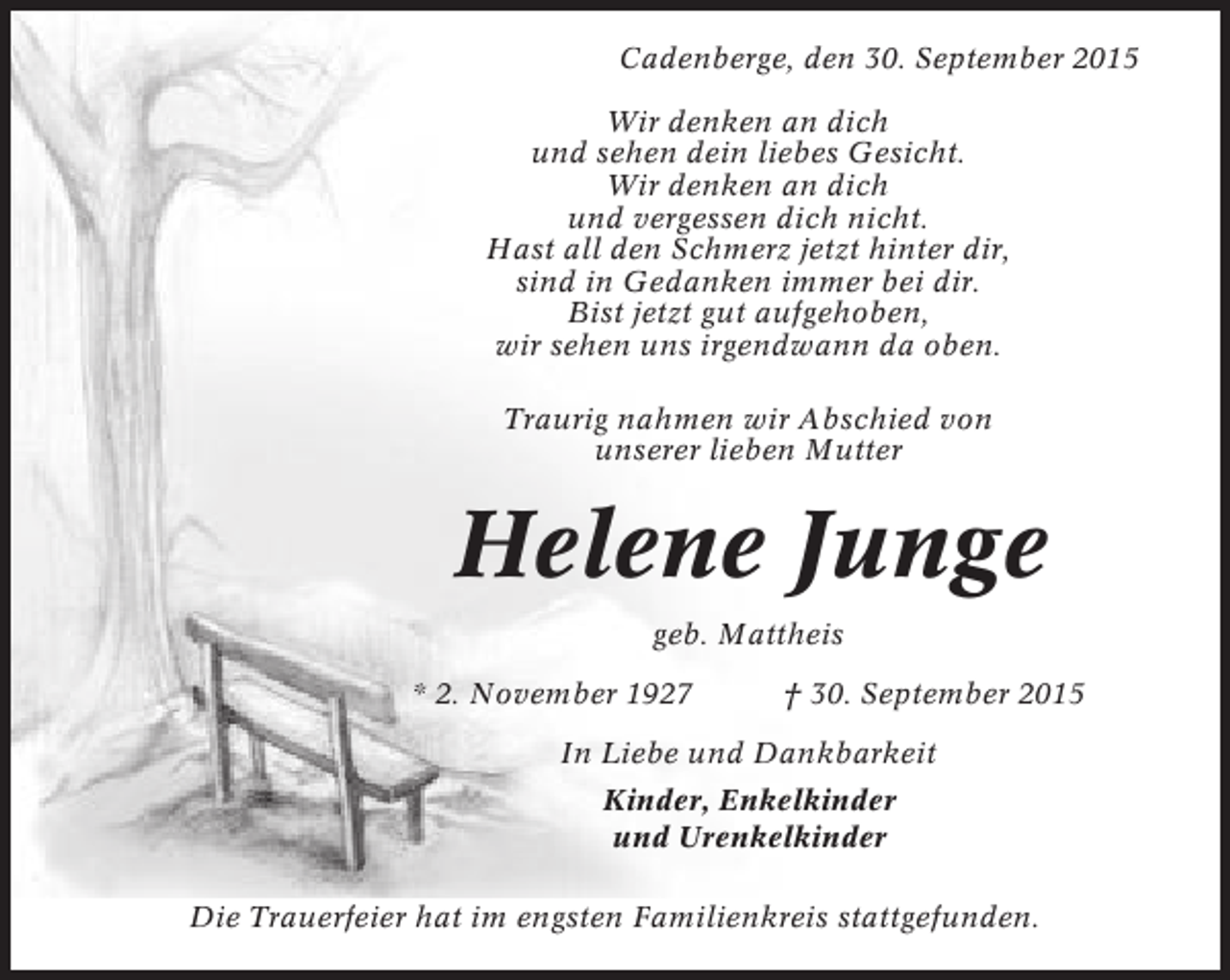<p>Cadenberge, den 30. September 2015<br />Wir denken an dich<br />und sehen dein liebes Gesicht.<br />Wir denken an dich<br />und vergessen dich nicht.<br />Hast all den Schmerz jetzt hinter dir,<br />sind in Gedanken immer bei dir.<br />Bist jetzt gut aufgehoben,<br />wir sehen uns irgendwann da oben.<br />Traurig nahmen wir Abschied von<br />unserer lieben Mutter</p><p>Helene Junge<br />geb. Mattheis<br />* 2. November 1927</p><p>† 30. September 2015</p><p>In Liebe und Dankbarkeit<br />Kinder, Enkelkinder<br />und Urenkelkinder<br />Die Trauerfeier hat im engsten Familienkreis stattgefunden.</p>