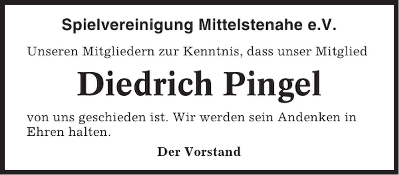 <p>Spielvereinigung Mittelstenahe e.V.<br />Unseren Mitgliedern zur Kenntnis, dass unser Mitglied</p><p>Diedrich Pingel<br />von uns geschieden ist. Wir werden sein Andenken in<br />Ehren halten.<br />Der Vorstand</p>