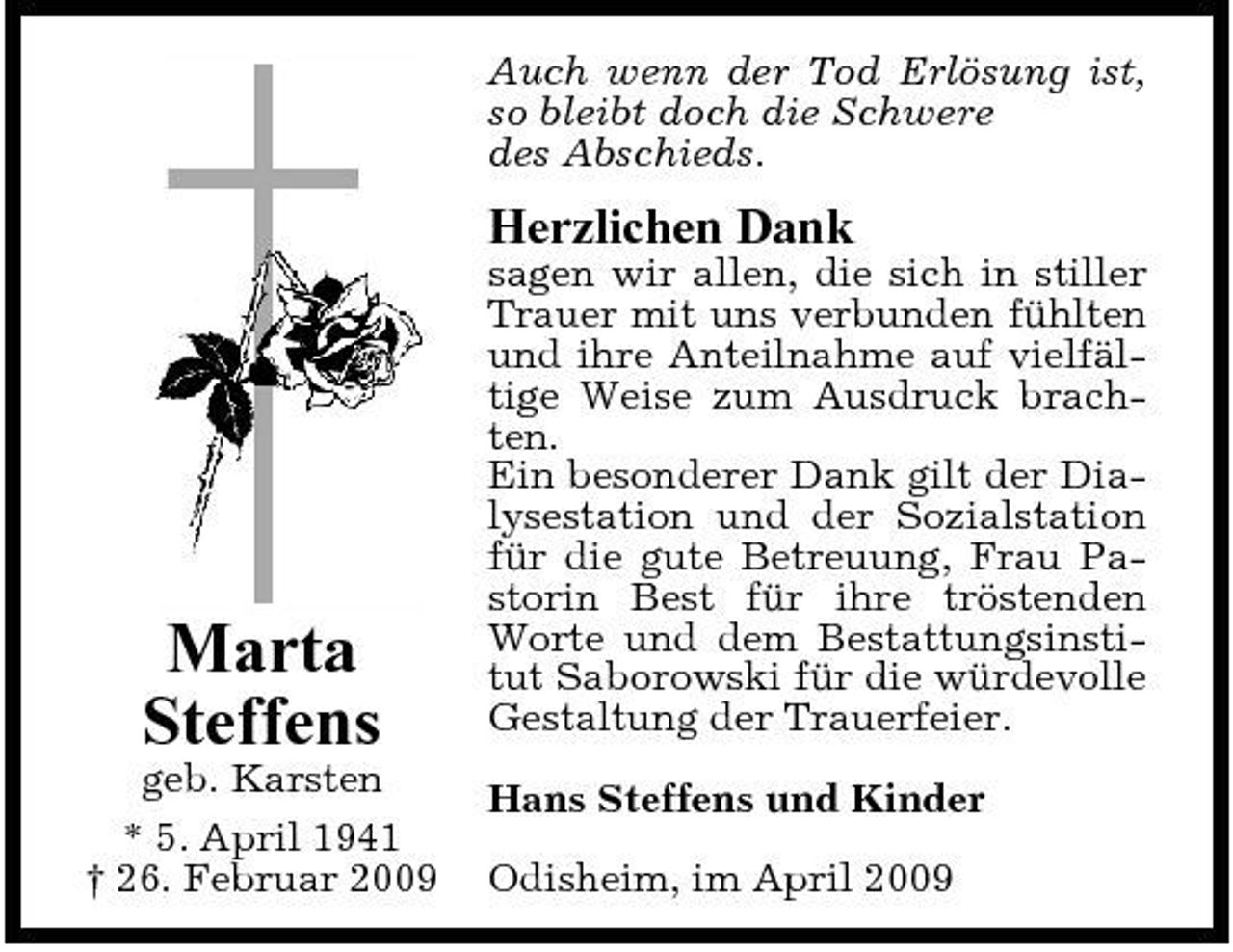 <p>Auch wenn der Tod Erlösung ist, so bleibt doch die Schwere des Abschieds.</p><p>Herzlichen Dank<br />sagen wir allen, die sich in stiller Trauer mit uns verbunden fühlten und ihre Anteilnahme auf vielfältige Weise zum Ausdruck brachten. Ein besonderer Dank gilt der Dialysestation und der Sozialstation für die gute Betreuung, Frau Pastorin Best für ihre tröstenden Worte und dem Bestattungsinstitut Saborowski für die würdevolle Gestaltung der Trauerfeier. Hans Steffens und Kinder Odisheim, im April 2009</p><p>Marta Steffens<br />geb. Karsten * 5. April 1941 † 26. Februar 2009</p>