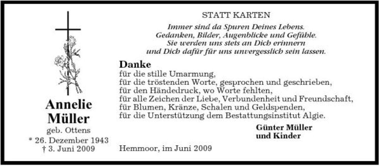 <p>STATT KARTEN Immer sind da Spuren Deines Lebens. Gedanken, Bilder, Augenblicke und Gefühle. Sie werden uns stets an Dich erinnern und Dich dafür für uns unvergesslich sein lassen.</p><p>Danke<br />für die stille Umarmung, für die tröstenden Worte, gesprochen und geschrieben, für den Händedruck, wo Worte fehlten, für alle Zeichen der Liebe, Verbundenheit und Freundschaft, für Blumen, Kränze, Schalen und Geldspenden, für die Unterstützung dem Bestattungsinstitut Algie. Günter Müller und Kinder Hemmoor, im Juni 2009</p><p>Annelie Müller<br />geb. Ottens * 26. Dezember 1943 † 3. Juni 2009</p>