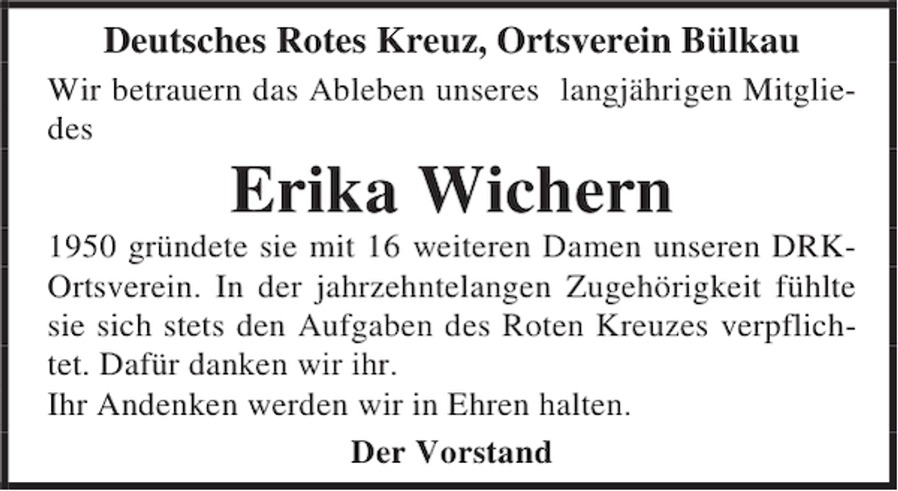 <p>Deutsches Rotes Kreuz, Ortsverein Bülkau<br />Wir betrauern das Ableben unseres langjährigen Mitgliedes</p><p>Erika Wichern</p><p>1950 gründete sie mit 16 weiteren Damen unseren DRKOrtsverein. In der jahrzehntelangen Zugehörigkeit fühlte<br />sie sich stets den Aufgaben des Roten Kreuzes verpflichtet. Dafür danken wir ihr.<br />Ihr Andenken werden wir in Ehren halten.<br />Der Vorstand</p>