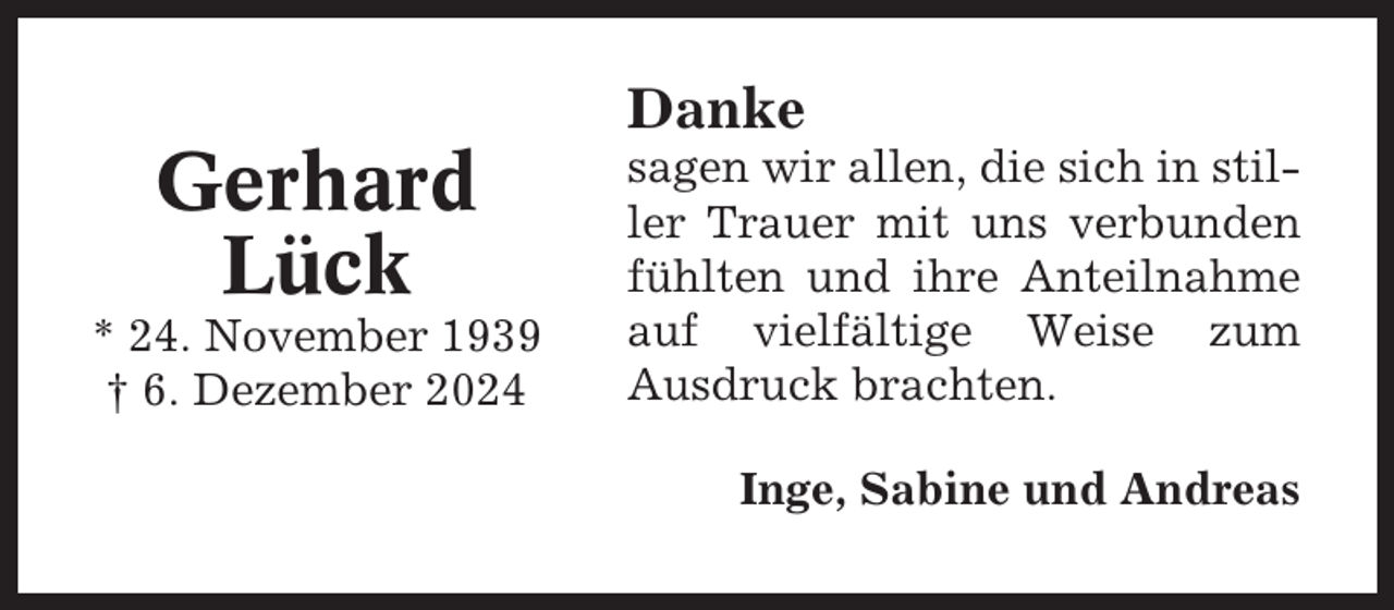 <p>Danke</p><p>Gerhard<br />Lück<br />* 24. November 1939<br />† 6. Dezember 2024</p><p>sagen wir allen, die sich in stiller Trauer mit uns verbunden<br />fühlten und ihre Anteilnahme<br />auf vielfältige Weise zum<br />Ausdruck brachten.<br />Inge, Sabine und Andreas</p>