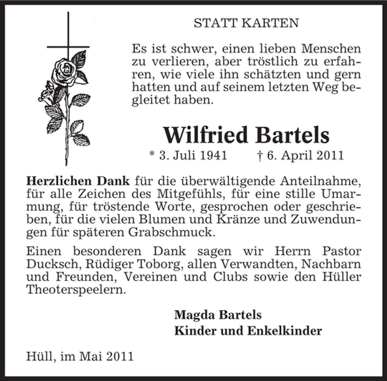 <p>STATT KARTEN Es ist schwer, einen lieben Menschen zu verlieren, aber tröstlich zu erfahren, wie viele ihn schätzten und gern hatten und auf seinem letzten Weg begleitet haben.</p><p>Wilfried Bartels<br />* 3. Juli 1941 † 6. April 2011 Herzlichen Dank für die überwältigende Anteilnahme, für alle Zeichen des Mitgefühls, für eine stille Umarmung, für tröstende Worte, gesprochen oder geschrieben, für die vielen Blumen und Kränze und Zuwendungen für späteren Grabschmuck. Einen besonderen Dank sagen wir Herrn Pastor Ducksch, Rüdiger Toborg, allen Verwandten, Nachbarn und Freunden, Vereinen und Clubs sowie den Hüller Theoterspeelern. Magda Bartels Kinder und Enkelkinder Hüll, im Mai 2011</p>